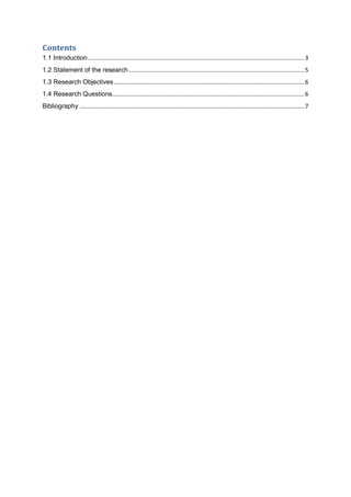 Contents
1.1 Introduction.....................................................................................................................................3
1.2 Statement of the research............................................................................................................5
1.3 Research Objectives.....................................................................................................................6
1.4 Research Questions......................................................................................................................6
Bibliography ..........................................................................................................................................7
 