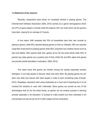 1.2 Statement of the research
Recently, researchers have shown an increased interest in playing games. The
Entertainment Software Association (SAE, 2012) carried out a gamer demographics which
are 47% of game players is female while the balance 53% are male which are the gamers
have been playing for an average of 14 years.
In this report, SAE analysed that 70% of households have their own console to
playing a games, while 65% reported playing games on their pc. Besides, 38% are reported
using their smart phone to playing games while 26% using their own wireless device such as
ipad and tablets. 90% parents feels that, games its fun for the entire family while 52% of
parents say video games are a positive part of their child's life and 66% agree that games
can provide mental stimulation in education (SAE, 2012)
The report show that games are familiar among the society especially towards
teenagers. It can help people to discover ideas with each other. By playing games we can
learn new skills and interact with other people in order to learn something news (Forsyth,
2012). Nowadays, educators start using multimedia as a main tool of teaching but it is not
involved the students to react with multimedia. Since games are proved as one of the
technologies that fun for the entire family, so games can be another purpose in learning
process especially in art education. In process to make student are more interested in art
and perhaps one day art can be fit in other subject and be compulsory.
Video games sit at the confluence of history, technology,
 