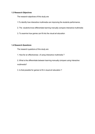 1.3 Research Objectives
The research objectives of this study are
1.To identify how interactive multimedia can improving the students performance.
2. The students know differentiate learning manually compare interactive multimedia
3. To examine how games can fit into the visual art education
1.4 Research Questions
The research questions of this study are
1. How far an effectiveness of using interactive multimedia ?
2. What is the differentiate between learning manually compare using interactive
multimedia?
3. Is that possible for games to fit in visual art education ?
 