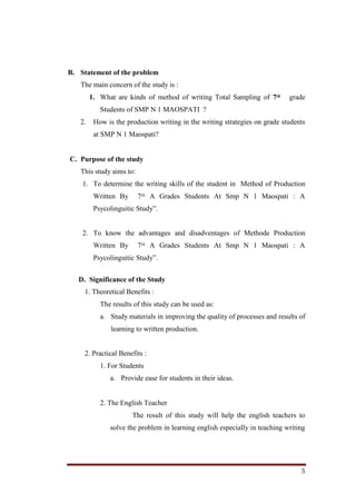 5
B. Statement of the problem
The main concern of the study is :
1. What are kinds of method of writing Total Sampling of 7ᵗʱ grade
Students of SMP N 1 MAOSPATI ?
2. How is the production writing in the writing strategies on grade students
at SMP N 1 Maospati?
C. Purpose of the study
This study aims to:
1. To determine the writing skills of the student in Method of Production
Written By 7ᵗʱ A Grades Students At Smp N 1 Maospati : A
Psycolinguitic Study”.
2. To know the advantages and disadventages of Methode Production
Written By 7ᵗʱ A Grades Students At Smp N 1 Maospati : A
Psycolinguitic Study”.
D. Significance of the Study
1. Theoretical Benefits :
The results of this study can be used as:
a. Study materials in improving the quality of processes and results of
learning to written production.
2. Practical Benefits :
1. For Students
a. Provide ease for students in their ideas.
2. The English Teacher
The result of this study will help the english teachers to
solve the problem in learning english especially in teaching writing
 