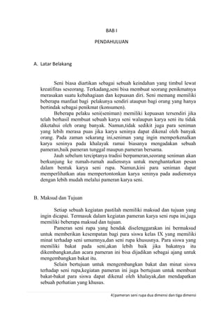 4|pameran seni rupa dua dimensi dan tiga dimensi
BAB I
PENDAHULUAN
A. Latar Belakang
Seni biasa diartikan sebagai sebuah keindahan yang timbul lewat
kreatifitas seseorang. Terkadang,seni bisa membuat seorang penikmatnya
merasakan suatu kebahagiaan dan kepuasan diri. Seni memang memiliki
beberapa manfaat bagi pelakunya sendiri ataupun bagi orang yang hanya
bertindak sebagai penikmat (konsumen).
Beberapa pelaku seni(seniman) memiliki kepuasan tersendiri jika
telah berhasil membuat sebuah karya seni walaupun karya seni itu tidak
diketahui oleh orang banyak. Namun,tidak sedikit juga para seniman
yang lebih merasa puas jika karya seninya dapat dikenal oleh banyak
orang. Pada zaman sekarang ini,seniman yang ingin memperkenalkan
karya seninya pada khalayak ramai biasanya mengadakan sebuah
pameran,baik pameran tunggal maupun pameran bersama.
Jauh sebelum terciptanya tradisi berpameran,seorang seniman akan
berkunjung ke rumah-rumah audiensnya untuk menghantarkan pesan
dalam bentuk karya seni rupa. Namun,kini para seniman dapat
memperlihatkan atau mempertontonkan karya seninya pada audiensnya
dengan lebih mudah melalui pameran karya seni.
B. Maksud dan Tujuan
Setiap sebuah kegiatan pastilah memiliki maksud dan tujuan yang
ingin dicapai. Termasuk dalam kegiatan pameran karya seni rupa ini,juga
memiliki beberapa maksud dan tujuan.
Pameran seni rupa yang hendak diselenggarakan ini bermaksud
untuk memberikan kesempatan bagi para siswa kelas IX yang memiliki
minat terhadap seni umumnya,dan seni rupa khususnya. Para siswa yang
memiliki bakat pada seni,akan lebih baik jika bakatnya itu
dikembangkan,dan acara pameran ini bisa dijadikan sebagai ajang untuk
mengembangkan bakat itu.
Selain bertujuan untuk mengembangkan bakat dan minat siswa
terhadap seni rupa,kegiatan pameran ini juga bertujuan untuk membuat
bakat-bakat para siswa dapat dikenal oleh khalayak,dan mendapatkan
sebuah perhatian yang khusus.
 