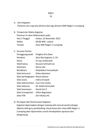 6|pameran seni rupa dua dimensi dan tiga dimensi
BAB II
ISI
A. Jenis Kegiatan
Pameran seni rupa dua dimensi dan tiga dimensi SMK Negeri 1 Lumajang
B. Tempat dan Waktu Kegiatan
Pameran ini akan dilaksanakan pada :
Hari / Tanggal : Selasa, 12 November 2013
Waktu : 09.00 WIB - selesai
Tempat : Aula SMK Negeri 1 Lumajang
C. Susunan Panitia
Penaggung jawab : Pingkan Aria Dewi
Pembina : Deni Eko Sugiarto, S. Pd
Ketua : Sri ayu ambarwati
Wakil ketua : Nuzulul rohmatil ula
Sekretaris : Novia ulfa
Bendahara : Mujhidatul marazakiyah
Seksi konsumsi : Riska oktaviana
Seksi perlengkapan : Rossa eliyana
Seksi acara : Indra ernawati
Seksi dokumentasi : Isna ristu rosida
Seksi dekorasi : M. Soheh Aminullah
Seksi keamanan : David Joni S
Seksi transportasi : Alfian Bagusetyo
Seksi P3K : Dini Wahyu M.
D. Persiapan dan Perencanaan Kegiatan
Kegiatan dipersiapkan dengan matang oleh seluruh panitia dengan
dibantu oleh guru pembimbing. Karya-karya dari siswa SMK Negeri 1
Lumajang akan dipamerkan untuk mendapatkan apresiasi dari
pengunjung.
 