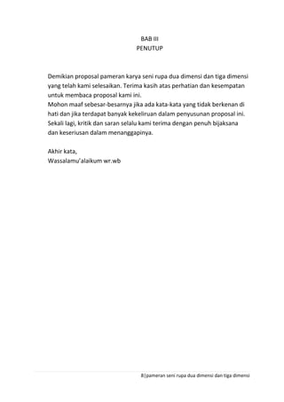 8|pameran seni rupa dua dimensi dan tiga dimensi
BAB III
PENUTUP
Demikian proposal pameran karya seni rupa dua dimensi dan tiga dimensi
yang telah kami selesaikan. Terima kasih atas perhatian dan kesempatan
untuk membaca proposal kami ini.
Mohon maaf sebesar-besarnya jika ada kata-kata yang tidak berkenan di
hati dan jika terdapat banyak kekeliruan dalam penyusunan proposal ini.
Sekali lagi, kritik dan saran selalu kami terima dengan penuh bijaksana
dan keseriusan dalam menanggapinya.
Akhir kata,
Wassalamu’alaikum wr.wb
 