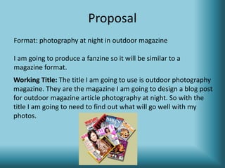Proposal
Working Title: The title I am going to use is outdoor photography
magazine. They are the magazine I am going to design a blog post
for outdoor magazine article photography at night. So with the
title I am going to need to find out what will go well with my
photos.
Format: photography at night in outdoor magazine
I am going to produce a fanzine so it will be similar to a
magazine format.
 