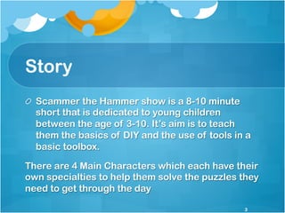 Story
!   Scammer the Hammer show is a 8-10 minute
short that is dedicated to young children
between the age of 3-10. It’s...