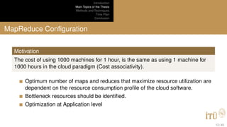 Introduction
Main Topics of the Thesis
Methods and Techniques
Time Plan
Conclusion
MapReduce Conﬁguration
Motivation
The cost of using 1000 machines for 1 hour, is the same as using 1 machine for
1000 hours in the cloud paradigm (Cost associativity).
Optimum number of maps and reduces that maximize resource utilization are
dependent on the resource consumption proﬁle of the cloud software.
Bottleneck resources should be identiﬁed.
Optimization at Application level
12 / 40
 