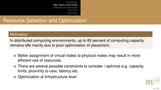 Introduction
Main Topics of the Thesis
Methods and Techniques
Time Plan
Conclusion
Resource Selection and Optimization
Motivation
In distributed computing environments, up to 85 percent of computing capacity
remains idle mainly due to poor optimization of placement.
Better assignment of virtual nodes to physical nodes may result in more
efﬁcient use of resources.
There are several possible constraints to consider / optimize e.g. capacity
limits, proximity to user, latency etc.
Optimization at Infrastructure level
13 / 40
 
