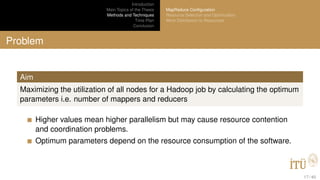Introduction
Main Topics of the Thesis
Methods and Techniques
Time Plan
Conclusion
MapReduce Conﬁguration
Resource Selection and Optimization
Work Distribution to Resources
Problem
Aim
Maximizing the utilization of all nodes for a Hadoop job by calculating the optimum
parameters i.e. number of mappers and reducers
Higher values mean higher parallelism but may cause resource contention
and coordination problems.
Optimum parameters depend on the resource consumption of the software.
17 / 40
 