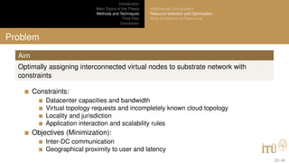 Introduction
Main Topics of the Thesis
Methods and Techniques
Time Plan
Conclusion
MapReduce Conﬁguration
Resource Selection and Optimization
Work Distribution to Resources
Problem
Aim
Optimally assigning interconnected virtual nodes to substrate network with
constraints
Constraints:
Datacenter capacities and bandwidth
Virtual topology requests and incompletely known cloud topology
Locality and jurisdiction
Application interaction and scalability rules
Objectives (Minimization):
Inter-DC communication
Geographical proximity to user and latency
23 / 40
 