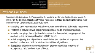 Introduction
Main Topics of the Thesis
Methods and Techniques
Time Plan
Conclusion
MapReduce Conﬁguration
Resource Selection and Optimization
Work Distribution to Resources
Previous Solutions
Papagianni, C., Leivadeas, A., Papavassiliou, S., Maglaris, V., Cervello-Pastor, C., and Monje, A.
(2013). On the Optimal Allocation of Virtual Resources in Cloud Computing Networks. IEEE
Transactions on Computers (TC), 62(6):1060-1071.
Mapping user requests for virtual resources onto shared substrate resources
Problem is solved in two coordinated phases: node and link mapping.
In node mapping, the objective is to minimize the cost of mapping and the
method is the random relaxation of MIP to LP.
In link mapping, the objective is to minimize the number of hops and the
method is shortest path or minimum cost ﬂow algorithms.
Suggested algorithm is compared with greedy heuristics in terms of
acceptance ratio and number of hops.
24 / 40
 