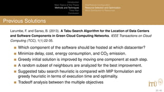 Introduction
Main Topics of the Thesis
Methods and Techniques
Time Plan
Conclusion
MapReduce Conﬁguration
Resource Selection and Optimization
Work Distribution to Resources
Previous Solutions
Larumbe, F. and Sanso, B. (2013). A Tabu Search Algorithm for the Location of Data Centers
and Software Components in Green Cloud Computing Networks. IEEE Transactions on Cloud
Computing (TCC), 1(1):22-35.
Which component of the software should be hosted at which datacenter?
Minimize delay, cost, energy consumption, and CO2 emission.
Greedy initial solution is improved by moving one component at each step.
A random subset of neighbours are analyzed for the best improvement.
Suggested tabu search heuristic is compared with MIP formulation and
greedy heuristic in terms of execution time and optimality.
Tradeoff analysis between the multiple objectives
25 / 40
 