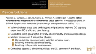 Introduction
Main Topics of the Thesis
Methods and Techniques
Time Plan
Conclusion
MapReduce Conﬁguration
Resource Selection and Optimization
Work Distribution to Resources
Previous Solutions
Agarwal, S., Dunagan, J., Jain, N., Saroiu, S., Wolman, A., and Bhogan, H. (2011). Volley:
Automated Data Placement for Geo-Distributed Cloud Services. In Proceedings of the 7th
USENIX Symposium on Networked Systems Design and Implementation (NSDI), 17-32.
Volley analyzes trace data and suggest migrations to improve DC capacity
skew, inter-DC trafﬁc and user latency.
Considers client geographic diversity, client mobility and data dependency.
Method contains of 3 sequential phases:
1 Compute initial placement using weighted spherical mean,
2 Iteratively move data to reduce latency,
3 Iteratively collapse data to datacenters.
Compared against 3 simple heuristics: oneDC, commonIP and hash.
26 / 40
 