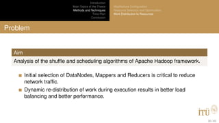 Introduction
Main Topics of the Thesis
Methods and Techniques
Time Plan
Conclusion
MapReduce Conﬁguration
Resource Selection and Optimization
Work Distribution to Resources
Problem
Aim
Analysis of the shufﬂe and scheduling algorithms of Apache Hadoop framework.
Initial selection of DataNodes, Mappers and Reducers is critical to reduce
network trafﬁc.
Dynamic re-distribution of work during execution results in better load
balancing and better performance.
30 / 40
 