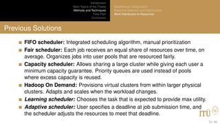 Introduction
Main Topics of the Thesis
Methods and Techniques
Time Plan
Conclusion
MapReduce Conﬁguration
Resource Selection and Optimization
Work Distribution to Resources
Previous Solutions
FIFO scheduler: Integrated scheduling algorithm, manual prioritization
Fair scheduler: Each job receives an equal share of resources over time, on
average. Organizes jobs into user pools that are resourced fairly.
Capacity scheduler: Allows sharing a large cluster while giving each user a
minimum capacity guarantee. Priority queues are used instead of pools
where excess capacity is reused.
Hadoop On Demand: Provisions virtual clusters from within larger physical
clusters. Adapts and scales when the workload changes.
Learning scheduler: Chooses the task that is expected to provide max utility.
Adaptive scheduler: User speciﬁes a deadline at job submission time, and
the scheduler adjusts the resources to meet that deadline.
31 / 40
 