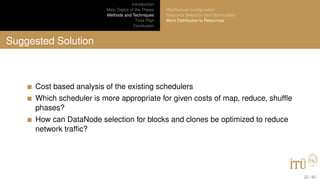 Introduction
Main Topics of the Thesis
Methods and Techniques
Time Plan
Conclusion
MapReduce Conﬁguration
Resource Selection and Optimization
Work Distribution to Resources
Suggested Solution
Cost based analysis of the existing schedulers
Which scheduler is more appropriate for given costs of map, reduce, shufﬂe
phases?
How can DataNode selection for blocks and clones be optimized to reduce
network trafﬁc?
32 / 40
 