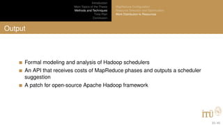 Introduction
Main Topics of the Thesis
Methods and Techniques
Time Plan
Conclusion
MapReduce Conﬁguration
Resource Selection and Optimization
Work Distribution to Resources
Output
Formal modeling and analysis of Hadoop schedulers
An API that receives costs of MapReduce phases and outputs a scheduler
suggestion
A patch for open-source Apache Hadoop framework
33 / 40
 