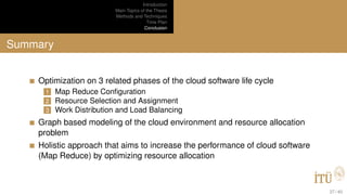 Introduction
Main Topics of the Thesis
Methods and Techniques
Time Plan
Conclusion
Summary
Optimization on 3 related phases of the cloud software life cycle
1 Map Reduce Conﬁguration
2 Resource Selection and Assignment
3 Work Distribution and Load Balancing
Graph based modeling of the cloud environment and resource allocation
problem
Holistic approach that aims to increase the performance of cloud software
(Map Reduce) by optimizing resource allocation
37 / 40
 