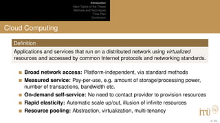 Introduction
Main Topics of the Thesis
Methods and Techniques
Time Plan
Conclusion
Cloud Computing
Deﬁnition
Applications and services that run on a distributed network using virtualized
resources and accessed by common Internet protocols and networking standards.
Broad network access: Platform-independent, via standard methods
Measured service: Pay-per-use, e.g. amount of storage/processing power,
number of transactions, bandwidth etc.
On-demand self-service: No need to contact provider to provision resources
Rapid elasticity: Automatic scale up/out, illusion of inﬁnite resources
Resource pooling: Abstraction, virtualization, multi-tenancy
4 / 40
 