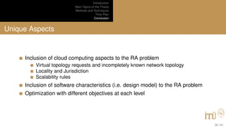 Introduction
Main Topics of the Thesis
Methods and Techniques
Time Plan
Conclusion
Unique Aspects
Inclusion of cloud computing aspects to the RA problem
Virtual topology requests and incompletely known network topology
Locality and Jurisdiction
Scalability rules
Inclusion of software characteristics (i.e. design model) to the RA problem
Optimization with different objectives at each level
38 / 40
 