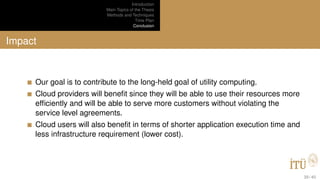 Introduction
Main Topics of the Thesis
Methods and Techniques
Time Plan
Conclusion
Impact
Our goal is to contribute to the long-held goal of utility computing.
Cloud providers will beneﬁt since they will be able to use their resources more
efﬁciently and will be able to serve more customers without violating the
service level agreements.
Cloud users will also beneﬁt in terms of shorter application execution time and
less infrastructure requirement (lower cost).
39 / 40
 