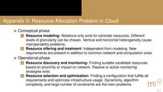 Appendix II: Resource Allocation Problem in Cloud
Conceptual phase
1 Resource modeling: Notations only exist for concrete resources. Different
levels of granularity can be chosen. Vertical and horizontal heterogeneity cause
interoperability problems.
2 Resource offering and treatment: Independent from modeling. New
requirements are present in addition to common network and computation ones.
Operational phase
3 Resource discovery and monitoring: Finding suitable candidate resources
based on proximity or impact on network. Passive or active monitoring
strategies exist.
4 Resource selection and optimization: Finding a conﬁguration that fulﬁlls all
requirements and optimizes infrastructure usage. Dynamicity, algorithm
complexity, and large number of constraints are the main problems.
2 / 2
 
