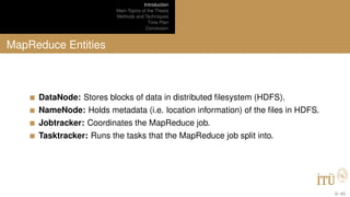 Introduction
Main Topics of the Thesis
Methods and Techniques
Time Plan
Conclusion
MapReduce Entities
DataNode: Stores blocks of data in distributed ﬁlesystem (HDFS).
NameNode: Holds metadata (i.e. location information) of the ﬁles in HDFS.
Jobtracker: Coordinates the MapReduce job.
Tasktracker: Runs the tasks that the MapReduce job split into.
9 / 40
 