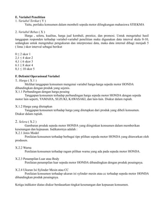 E. Variabel Penelitian 
1. Variabel Terikat ( Y ) 
Yaitu, perilaku konsumen dalam membeli sepeda motor dilingkungan mahasiswa STIEKMA 
2. Variabel Bebas ( X ) 
Harga , selera, kualitas, harga jual kembali, prestice, dan promosi. Untuk mengetahui hasil 
tanggapan responden terhadap variabel-variabel penelitian maka digunakan data interval skala 0-10, 
sedangkan untuk mengetahui pengukuran dan interprestasi data, maka data internal dibagi menjadi 5 
( lima ) skor interval sebagai berikut 
0 ≤ 2 skor 1 
2,1 ≤ 4 skor 2 
4,1 ≤ 6 skor 3 
6.1 ≤ 8 skor 4 
8,1 ≤ 10 skor 5 
F. Defenisi Operasional Variabel 
1. Harga ( X.1 ) 
Melihat tanggapan konsumen mengenai variabel harga-harga sepeda motor HONDA 
dibandingkan dengan produk yang sejenis. 
X.1.1 Perbandingan dengan harga pesaing 
Tanggapan konsumen terhadap perbandingan harga sepeda motor HONDA dengan sepeda 
motor lain seperti, YAMAHA, SUZUKI, KAWASAKI, dan lain-lain. Diukur dalam rupiah. 
X.1.2 Harga yang ditetapkan 
Tanggapan konsumen terhadap harga yang ditetapkan dari produk yang dibeli konsumen. 
Diukur dalam rupiah. 
2. Selera ( X.2 ) 
Gambaran produk sepeda motor HONDA yang diinginkan konsumen dalam memberikan 
kesenangan dan kepuasan. Indikatornya adalah : 
X.2.1 Jenis Model 
Penilaian konsumen terhadap berbagai tipe pilihan sepeda motor HONDA yang ditawarkan oleh 
produsen. 
X.2.2 Warna 
Penilaian konsumen terhadap ragam pilihan warna yang ada pada sepeda motor HONDA. 
X.2.3 Penampilan Luar atau Body 
Penilaian penampilan luar sepeda motor HONDA dibandingkan dengan produk pesaingnya. 
X.2.4 Ukuran Isi Sylinder Mesin atau CC 
Penilaian konsumen terhadap ukuran isi sylinder mesin atau cc terhadap sepeda motor HONDA 
dibandingkan produk pesaingnya. 
Ketiga indikator diatas diukur berdasarkan tingkat kesenangan dan kepuasan konsumen. 
 