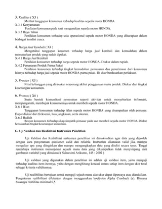 3. Kualitas ( X3 ) 
Melihat tanggapan konsumen terhadap kualitas sepeda motor HONDA. 
X.3.1 Kenyamanan 
Penilaian konsumen pada saat mengunakan sepeda motor HONDA. 
X.3.2 Daya Tahan 
Penilaian konsumen terhadap usia operasional sepeda motor HONDA yang diharapkan dalam 
berbagai kondisi cuaca. 
4. Harga Jual Kembali ( X4 ) 
Mengetahui tanggapan kosumen terhadap harga jual kembali dan kemudahan dalam 
memasarkan produk yang sudah dipakai. 
X.4.1 Harga Jual Kembali 
Penilaian konsumen terhadap harga sepeda motor HONDA. Diukur dalam rupiah. 
X.4.2 Pemasaran Produk Purna Pakai 
Penilaian konsumen terhadap tingkat kemudahan pemasaran dan penerimaan dari konsumen 
lainnya terhadap harga jual sepeda motor HONDA purna pakai. Di ukur berdasarkan perlakuan. 
5. Prestice ( X5 ) 
Nilai kebanggan yang dirasakan seseorang akibat penggunaan suatu produk. Diukur dari tingkat 
kesenangan konsumen. 
6. Promosi ( X6 ) 
Suatu bentuk komunikasi pemasaran seperti akivitas untuk menyebarkan informasi, 
mempengaruhi, membujuk konsumennya untuk membeli sepeda motor HONDA. 
X.6.1 Iklan 
Tanggapan konsumen terhadap iklan sepeda motor HONDA yang disampaikan oleh pemasar. 
Dapat diukur dari frekuensi, luas jangkauan, serta ukuran. 
X.6.2 Hadiah 
Respon konsumen terhadap sikap simpatik pemasar pada saat membeli sepeda motor HONDA. Diukur 
berdasarkan tingkat kesenangan konsumen. 
G. Uji Validasi dan Reabilitasi Instrumen Penelitian 
Uji Validasi dan Reabilitasi instrumen penelitian ini dimaksudkan agar data yang diproleh 
dengan cara penyetaraan quesioner valid dan reliable. Instrumen dikatakan valid jika mampu 
mengukur apa yang diinginkan dan mampu mengungkapkan data yang diteliti secara tepat. Tinggi 
rendahnya instrumen menunjukan sejauh mana data yang dikumpulkan tidak menyimpang dari 
gambaran variabel yang dimaksud ( Suharsimi Arikunto, 145 : 2002 ) 
Uji validasi yang digunakan dalam penelitian ini adalah uji validasi item, yaitu menguji 
terhadap kualitas item-itemnya, yaitu dengan menghitung koreasi antara setiap item dengan skor total 
sebagai kriteria validitasnya. 
Uji realibilitas bertujuan untuk menguji sejauh mana alat ukur dapat dipercaya atau diandalkan. 
Pengukuran realibilitasi dilakukan dengan menggunakan koefesien Alpha Cronbach (a). Dimana 
biasanya reabilitas minimal 0,5. 
 