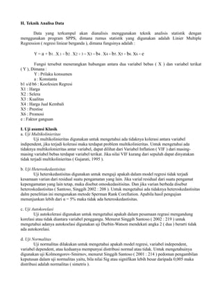 H. Teknik Analisa Data 
Data yang terkumpul akan dianalisis menggunakan teknik analisis statistik dengan 
menggunakan program SPPS, dimana rumus statistik yang digunakan adalah Linier Multiple 
Regression ( regresi liniear berganda ), dimana fungsinya adalah : 
Y = a + b1. .X.1 + b2 . X2 + 3 + X3 + b4 . X4 + b5. X5 + b6. X6 + e 
Fungsi tersebut menerangkan hubungan antara dua variabel bebas ( X ) dan variabel terikat 
( Y ), Dimana : 
Y : Prilaku konsumen 
a : Konstanta 
b1 s/d b6 : Koofesien Regresi 
X1 : Harga 
X2 : Selera 
X3 : Kualitas 
X4 : Harga Jual Kembali 
X5 : Prestise 
X6 : Promosi 
e : Faktor ganguan 
I. Uji asumsi Klasik 
a. Uji Multikolinieritas 
Uji multikolinieritas digunakan untuk mengetahui ada tidaknya kolerasi antara variabel 
indipendent, jika terjadi kolerasi maka terdapat problem multikolinieritas. Untuk mengetahui ada 
tidaknya multikolonieritas antar variabel, dapat dilihat dari Variabel Inflation ( VIF ) dari masing-masing 
variabel bebas terdapat variabel terikat. Jika nilai VIF kurang dari sepuluh dapat dinyatakan 
tidak terjadi multikolinieritas ( Gujarati, 1995 ). 
b. Uji Heteroskedastisitas 
Uji heterskedastisitas digunakan untuk menguji apakah dalam model regresi tidak terjadi 
kesamaan varian dari residual suatu pengamatan yang lain. Jika varial residual dari suatu pengamat 
kepengamatan yang lain tetap, maka disebut omoskedasitisitas. Dan jika varian berbeda disebut 
heteroskedastisitas ( Santoso, Singgih 2002 : 208 ). Untuk mengetahui ada tidaknya heteroskedastisitas 
dalm penelitian ini mengunakan metode Sperman Rank Corellation. Apabila hasil pengujian 
menunjunkan lebih dari α = 5% maka tidak ada heteroskedastisitas. 
c. Uji Autokorelasi 
Uji autokolerasi digunakan untuk mengetahui apakah dalam pesamaan regrasi mengandung 
korelasi atau tidak diantara variabel penggangu. Menurut Singgih Santoso ( 2002 : 219 ) untuk 
mengetahui adanya autokoelasi digunakan uji Durbin-Watson mendekati angka 2 ( dua ) berarti tidak 
ada autokorelasi. 
d. Uji Normalitas 
Uji normalitas dilakukan untuk mengetahui apakah model regresi, variabel independent, 
variabel dependent, atau keduanya mempunyai distribusi normal atau tidak. Untuk mengetahuinya 
digunakan uji Kolmongorov-Smirnov, menurut Singgih Santoso ( 2001 : 214 ) pedoman pengambilan 
keputusan dalam uji normalitas yaitu, bila nilai Sig atau signifikan lebih besar daripada 0,005 maka 
distribusi adalah normalitas ( simetris ). 
 