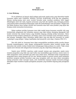 BAB I 
PENDAHULUAN 
A. Latar Belakang 
Di era globalisasi ini banyak sekali terdapat merk-merk sepeda motor yang ditawarkan kepada 
konsumen seperti merk YAMAHA, HONDA, SUZUKI, KAWASAKI, KTM dan lain sebagainya. 
Dimana masing-masing merk motor tersebut berusaha untuk membuat produknya lebih unggul 
dibandingkan merk lain maka, kegiatan pemasaran yang baik dan tepatlah yang memegang peranan 
yang penting dalam menunjang kelangsungan usaha dan perkembangan suatu perusahaan. Dengan kata 
lain pihak produsen harus mampu merebut hati konsumen akan hasil suatu produksi yang dijual dan 
berupaya untuk memuaskan konsumennya. 
Dalam meahami perilaku konsumen tentu tidak mudah karena konsumen memiliki sifat yang 
berbeda-beda sebagaimana dari kebutuhan manusia yang tidak terbatas disamping dipengaruhi oleh 
kondisi eksternal dan internal lainnya yang berakibat langsung terhadap prilaku konsumen. Faktor 
eksternal tersebut meliputi, kebudayaan, sub budaya, kelas sosial, kelompok sosial, kelompok referensi, 
dan keluarga. Sedangkan faktor internalnya adalah faktor yang ada pada diri konsumen itu sendiri 
( psikologis ) yang meliputi : belajar, kepribadian, dan konsep diri, serta sikap. ( Stanton,1996:155 ). 
Dan oleh sebab itu, konsumen harus dapat mengendalikan perubahan prilaku tersebut dengan 
berusaha mengimbanginya, yakni dengan mempengaruhi konsumen dalam membeli produk yang 
ditawarkan dan melalui evaluasi berkala demi kelangsungan hidup produsen itu sendiri. Tidak semua 
sepeda motor diminati oleh sebagian besar konsumen yang ada, tetapi hanya beberapa saja. 
Sepeda motor HONDA sepertinya sudah menjadi tuntutan para pengendara sepeda motor 
terutama pengendara yang tidak mau repot ketika mau memindahkan gigi motornya, karena motor ini 
tidak mengunakan sistem pemindah gigi pada motor bebek lainya. Melainkan ketika mengendarainya 
pengendara hanya cukup mengatur gas nya saja. Melihat keadaan ini penulis tertarik untuk melakukan 
penelitian mengenai perilaku konsumen yang yang merupakan salah satu dasar dalam menerapkan 
strategi pemasaran untuk mencapai tujuan, yaitu memberikan kepuasan kepada konsumen,sehingga 
diharapkan dapat membawa kepada peningkatan penjualan yang berakibat langsung pada peningkatan 
pasar. 
 