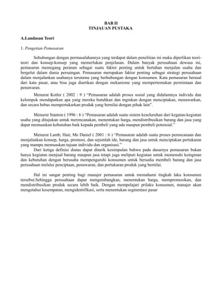 BAB II 
TINJAUAN PUSTAKA 
A.Landasan Teori 
1. Pengetian Pemasaran 
Sehubungan dengan permasalahannya yang terdapat dalam penelitian ini maka diperlikan teori-teori 
dan konsep-konsep yang memerlukan penjelasan. Dalam banyak perusahaan dewasa ini, 
pemasaran memegang peranan sebagai suatu faktor penting untuk bertahan menjalan usaha dan 
bergelut dalam dunia persaingan. Pemasaran merupakan faktor penting sebagai strategi perusahaan 
dalam menjalankan usahanya terutama yang berhubungan dengan konsumen. Kata pemasaran berasal 
dari kata pasar, atau bisa juga diartikan dengan mekanisme yang mempertemukan permintaan dan 
penawaran. 
Menurut Kotler ( 2002 : 9 ) “Pemasaran adalah proses sosial yang didalamnya individu dan 
kelompok mendapatkan apa yang mereka butuhkan dan inginkan dengan menciptakan, menawarkan, 
dan secara bebas mempertukarkan produk yang bernilai dengan pihak lain”. 
Menurut Stanton ( 1996 : 6 ) “Pemasaran adalah suatu sistem keseluruhan dari kegatan-kegiatan 
usaha yang ditujukan untuk merencanakan, menentukan harga, mendistribusikan barang dan jasa yang 
dapat memuaskan kebutuhan baik kepada pembeli yang ada maupun pembeli potensial.” 
Menurut Lamb, Hair, Me Daniel ( 2001 : 6 ) “Pemasaran adalah suatu proses perencanaan dan 
menjalankan konsep, harga, promosi, dan sejumlah ide, barang dan jasa untuk menciptakan pertukaran 
yang mampu memuaskan tujuan individu dan organisasi.” 
Dari ketiga definisi diatas dapat ditarik kesimpulan bahwa pada dasarnya pemasaran bukan 
hanya kegiatan menjual barang maupun jasa tetapi juga meliputi kegiatan untuk memenuhi keinginan 
dan kebutuhan dengan berusaha mempengaruhi konsumen untuk bersedia membeli barang dan jasa 
perusahaan melalui penciptaan, penawaran, dan pertukaran produk yang bernilai. 
Hal ini sangat penting bagi manajer pemasaran untuk memahami tingkah laku konsumen 
tersebut.Sehingga perusahaan dapat mengembangkan, menentukan harga, mempromosikan, dan 
mendistribusikan produk secara lebih baik. Dengan mempelajari prilaku konsumen, manajer akan 
mengetahui kesempatan, mengidentifikasi, serta menentukan segmentasi pasar 
 