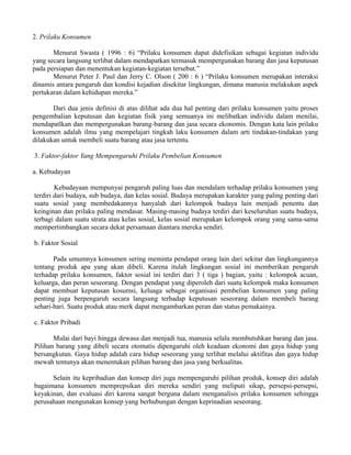 2. Prilaku Konsumen 
Menurut Swasta ( 1996 : 6) “Prilaku konsumen dapat didefisikan sebagai kegiatan individu 
yang secara langsung terlibat dalam mendapatkan termasuk mempergunakan barang dan jasa keputusan 
pada persiapan dan menentukan kegiatan-kegiatan tersebut.” 
Menurut Peter J. Paul dan Jerry C. Olson ( 200 : 6 ) “Prilaku konsumen merupakan interaksi 
dinamis antara pengaruh dan kondisi kejadian disekitar lingkungan, dimana manusia melakukan aspek 
pertukaran dalam kehidupan mereka.” 
Dari dua jenis definisi di atas dilihat ada dua hal penting dari prilaku konsumen yaitu proses 
pengembalian keputusan dan kegiatan fisik yang semuanya ini melibatkan individu dalam menilai, 
mendapatlkan dan mempergunakan barang-barang dan jasa secara ekonomis. Dengan kata lain prilaku 
konsumen adalah ilmu yang mempelajari tingkah laku konsumen dalam arti tindakan-tindakan yang 
dilakukan untuk membeli suatu barang atau jasa tertentu. 
3. Faktor-faktor Yang Mempengaruhi Prilaku Pembelian Konsumen 
a. Kebudayan 
Kebudayaan mempunyai pengaruh paling luas dan mendalam terhadap prilaku konsumen yang 
terdiri dari budaya, sub budaya, dan kelas sosial. Budaya merupakan karakter yang paling penting dari 
suatu sosial yang membedakannya hanyalah dari kelompok budaya lain menjadi penentu dan 
keinginan dan prilaku paling mendasar. Masing-masing budaya terdiri dari keseluruhan suatu budaya, 
terbagi dalam suatu strata atau kelas sosial, kelas sosial merupakan kelompok orang yang sama-sama 
mempertimbangkan secara dekat persamaan diantara mereka sendiri. 
b. Faktor Sosial 
Pada umumnya konsumen sering meminta pendapat orang lain dari sekitar dan lingkungannya 
tentang produk apa yang akan dibeli. Karena itulah lingkungan sosial ini memberikan pengaruh 
terhadap prilaku konsumen, faktor sosial ini terdiri dari 3 ( tiga ) bagian, yaitu : kelompok acuan, 
keluarga, dan peran seseorang. Dengan pendapat yang diperoleh dari suatu kelompok maka konsumen 
dapat membuat keputusan kosumsi, keluaga sebagai organisasi pembelian konsumen yang paling 
penting juga berpengaruh secara langsung terhadap keputusan seseorang dalam membeli barang 
sehari-hari. Suatu produk atau merk dapat mengambarkan peran dan status pemakainya. 
c. Faktor Pribadi 
Mulai dari bayi hingga dewasa dan menjadi tua, manusia selalu membutuhkan barang dan jasa. 
Pilihan barang yang dibeli secara otomatis dipengaruhi oleh keadaan ekonomi dan gaya hidup yang 
bersangkutan. Gaya hidup adalah cara hidup seseorang yang terlihat melalui aktifitas dan gaya hidup 
mewah tentunya akan menentukan pilihan barang dan jasa yang berkualitas. 
Selain itu kepribadian dan konsep diri juga mempengaruhi pilihan produk, konsep diri adalah 
bagaimana konsumen memprepsikan diri mereka sendiri yang meliputi sikap, persepsi-persepsi, 
keyakinan, dan evaluasi diri karena sangat berguna dalam menganalisis prilaku konsumen sehingga 
perusahaan mengunakan konsep yang berhubungan dengan keprinadian seseorang. 
 