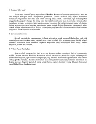 6. Evaluasi Alternatif 
Jika semua alternatif yang wajar diidentifikasikan, konsumen harus mengeveluasinya satu per 
satu sebagai persiapan untuk mengadakan pembelian. Kriteria evaluasi yang dipakai konsumen 
mencakup pengalaman masa lalu dan sikap terhadap aneka merk. Konsumen juga mendengarkan 
tanggapan-tanggapan keluarga dan orang lain. Beberapa konsep dasar akan membantu pemasar dalam 
memahami evaluasi konsumen yakni yang pertama, konsumen berusaha memenuhi suatu kebutuhan. 
Kedua, konsumen mencari manfaat tertentu dari suatu produk. Ketiga, konsumen memandand setiap 
produk sebagai sekumpulan atribut dengan kemampuan yang berbeda-beda dalam memberikan manfaat 
yang dicari untuk memuaskan kebutuhan. 
7. Keputusan Pembelian 
Setelah mencari dan mengevaluasi berbagai alternative untuk memenuhi kebutuhan pada titik 
tertentu harus memutuskan antara membeli atau tidak membeli, jika keputusan yang diambil adalah 
membeli, konsumen harus membuat rangkaian keputusan yang menyangkut merk, harga, tempat 
penjualan, warna, dan lain-lain. 
8. Prilaku Paska Pembelian 
Saat membeli suatu produk, bagi seseorang konsumen akan mengalami tingkat kepuasan dan 
ketidak puasan tertentu. Perasaan konsumen setelah melakukan pembelian dapat mempengaruhi 
pembelian ulang dan juga ditambah dengan apa yang dikatakn konsumen kepada teman atau kerabat 
tentang produk tersebut. Biasanya konsumen akan mengalami kecemasan purnabeli, kecemasan ini 
disebut disonasi kognitif purnabeli yang terjadi karena setiap alternative yang dihadapi konsumen 
memiliki kelebihan dan kekurangan. 
 