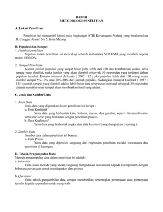 BAB III 
METODOLOGI PENELITIAN 
A. Lokasi Penelitian 
Penelitian ini mengambil lokasi pada lingkungan STIE Kertanegara Malang yang beralamatkan 
Jl. Cengger Ayam I No 5, Kota Malang 
B. Populasi dan Sampel 
1. Populasi penelitian 
Populasi dalam penelitian ini mencakup seluruh mahasiswa STIEKMA yang membeli sepeda 
motor HONDA. 
2. Sampel Penelitian 
Karena jumlah populasi yang sangat besar yaitu lebih dari 100 dan keterbatasan waktu, serta 
tenaga yang dimiliki, maka jumlah yang akan diambil sebanyak 50 responden yang terdapat dalam 
populasi tersebut. Dimana menurut Arikunto ( 2002 : 12 ) jika populasi lebih dari 100 orang maka 
diambil sampai 5%-10% atau 20%-30% dari jumlah populasi. Sedangkan menurut Guilford ( 1987 : 
125 ) jumlah sampel yang diambil adalah lebih besar dari persyaratan minimal sebanyak 30 responden 
dimana semakin besar sampel akan memberikan hasil yang akurat. 
C. Jenis dan Sumber Data 
1. Jenis Data 
Jenis data yang digunakan dalam penelitian ini berupa : 
a. Data Kualitatif 
Yaitu data yang berbentuk kata, kalimat, skema, dan gambar, seperti literatur-literatur 
serta teori-teori yang berkaitan dengan penelitian penulis. 
b. Data Kualintatif 
Yaitu data yang berbentuk angka atau data kualitatif yang diangkakan ( scoring ). 
2. Sumber Data 
Sumber data dalam penelitian ini berupa : 
a. Data Primer 
Yaitu data yang diperoleh langsung dari responden penelitian melalui wawancara dan 
quesioner di lapangan. 
D. Teknik Pengumpulan Data 
Metode pengumpulan data dalam penelitian ini adalah : 
a. Interview 
Yaitu suatu metode yang secara langsung mengadakan wawancara kepada koresponden dengan 
beberapa pertanyaan untuk mendapatkan data primer. 
b. Quesioner 
Yaitu teknik pengambilan data dengan memberikan seperangkat pertanyaan atau pertanyaan 
tertulis kepada responden untuk menjawab. 
 