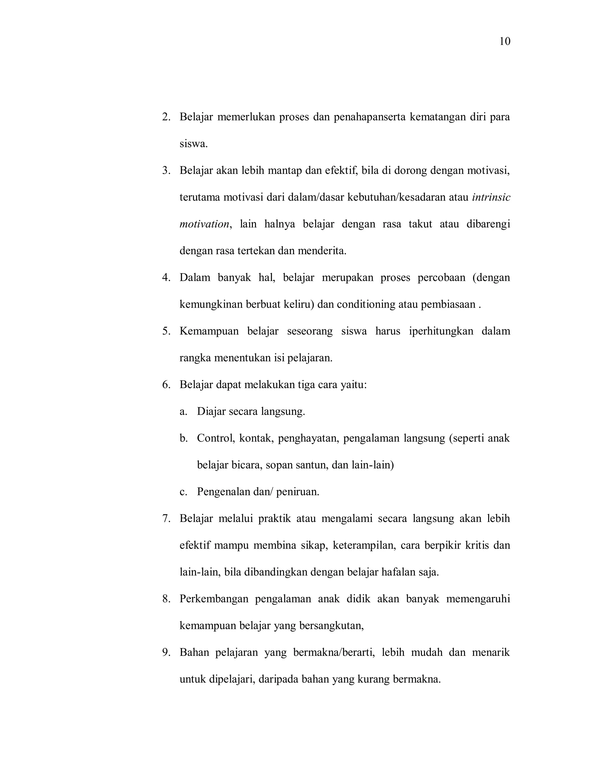 10 
2. Belajar memerlukan proses dan penahapanserta kematangan diri para siswa. 
3. Belajar akan lebih mantap dan efektif, bila di dorong dengan motivasi, terutama motivasi dari dalam/dasar kebutuhan/kesadaran atau intrinsic motivation, lain halnya belajar dengan rasa takut atau dibarengi dengan rasa tertekan dan menderita. 
4. Dalam banyak hal, belajar merupakan proses percobaan (dengan kemungkinan berbuat keliru) dan conditioning atau pembiasaan . 
5. Kemampuan belajar seseorang siswa harus iperhitungkan dalam rangka menentukan isi pelajaran. 
6. Belajar dapat melakukan tiga cara yaitu: 
a. Diajar secara langsung. 
b. Control, kontak, penghayatan, pengalaman langsung (seperti anak belajar bicara, sopan santun, dan lain-lain) 
c. Pengenalan dan/ peniruan. 
7. Belajar melalui praktik atau mengalami secara langsung akan lebih efektif mampu membina sikap, keterampilan, cara berpikir kritis dan lain-lain, bila dibandingkan dengan belajar hafalan saja. 
8. Perkembangan pengalaman anak didik akan banyak memengaruhi kemampuan belajar yang bersangkutan, 
9. Bahan pelajaran yang bermakna/berarti, lebih mudah dan menarik untuk dipelajari, daripada bahan yang kurang bermakna.  