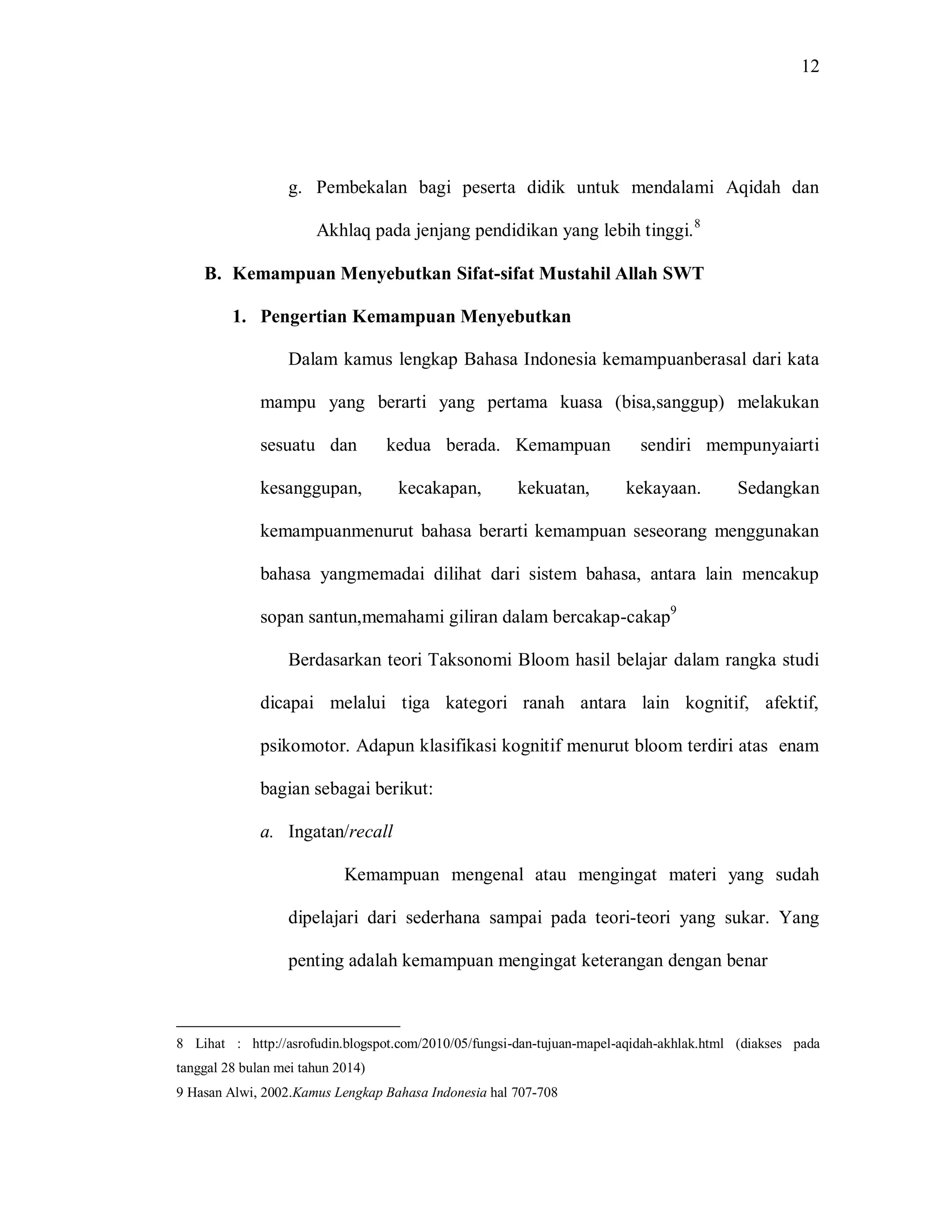 12 
g. Pembekalan bagi peserta didik untuk mendalami Aqidah dan Akhlaq pada jenjang pendidikan yang lebih tinggi.8 
B. Kemampuan Menyebutkan Sifat-sifat Mustahil Allah SWT 
1. Pengertian Kemampuan Menyebutkan 
Dalam kamus lengkap Bahasa Indonesia kemampuanberasal dari kata mampu yang berarti yang pertama kuasa (bisa,sanggup) melakukan sesuatu dan kedua berada. Kemampuan sendiri mempunyaiarti kesanggupan, kecakapan, kekuatan, kekayaan. Sedangkan kemampuanmenurut bahasa berarti kemampuan seseorang menggunakan bahasa yangmemadai dilihat dari sistem bahasa, antara lain mencakup sopan santun,memahami giliran dalam bercakap-cakap9 Berdasarkan teori Taksonomi Bloom hasil belajar dalam rangka studi dicapai melalui tiga kategori ranah antara lain kognitif, afektif, psikomotor. Adapun klasifikasi kognitif menurut bloom terdiri atas enam bagian sebagai berikut: 
a. Ingatan/recall 
Kemampuan mengenal atau mengingat materi yang sudah dipelajari dari sederhana sampai pada teori-teori yang sukar. Yang penting adalah kemampuan mengingat keterangan dengan benar 
8 Lihat : http://asrofudin.blogspot.com/2010/05/fungsi-dan-tujuan-mapel-aqidah-akhlak.html (diakses pada tanggal 28 bulan mei tahun 2014) 9 Hasan Alwi, 2002.Kamus Lengkap Bahasa Indonesia hal 707-708  