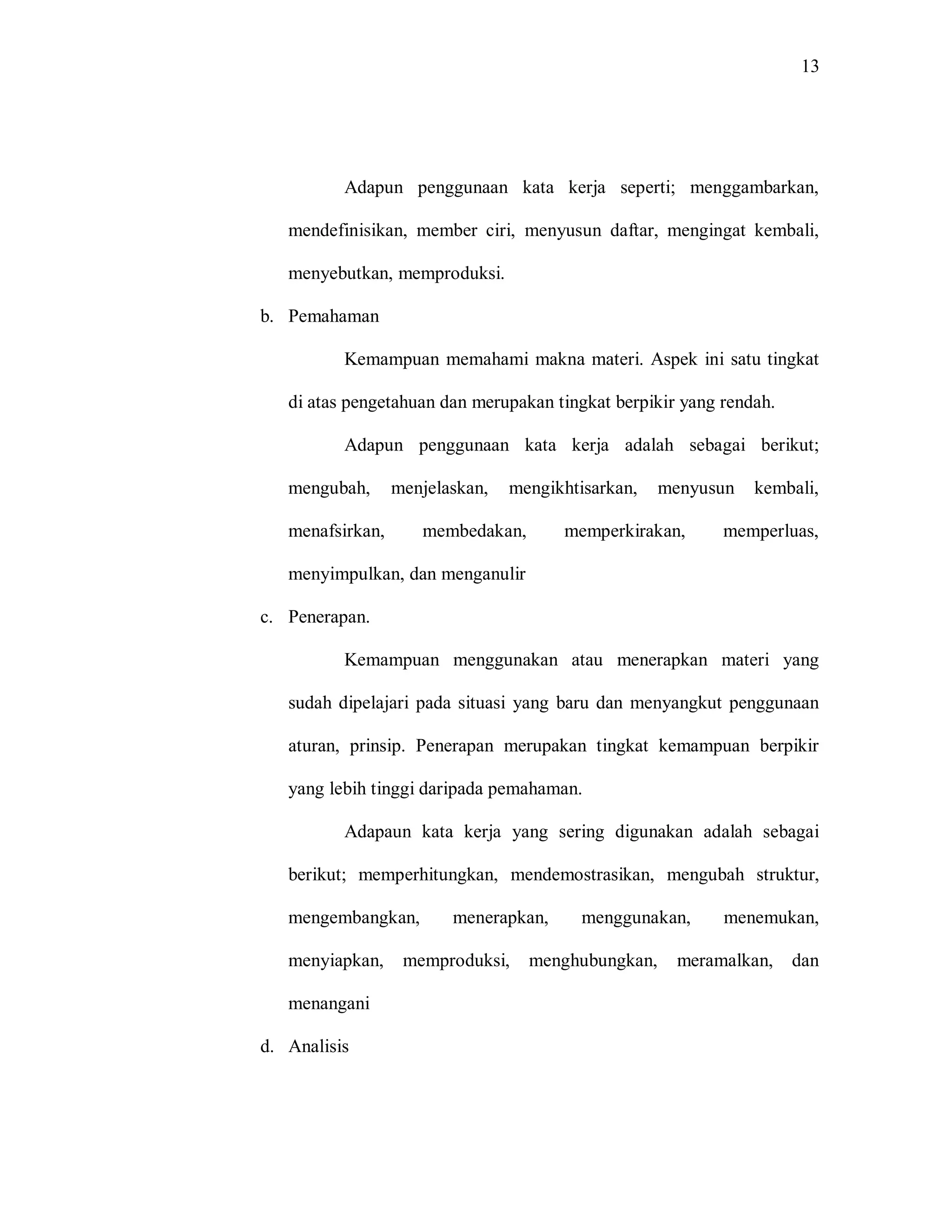 13 
Adapun penggunaan kata kerja seperti; menggambarkan, mendefinisikan, member ciri, menyusun daftar, mengingat kembali, menyebutkan, memproduksi. 
b. Pemahaman 
Kemampuan memahami makna materi. Aspek ini satu tingkat di atas pengetahuan dan merupakan tingkat berpikir yang rendah. 
Adapun penggunaan kata kerja adalah sebagai berikut; mengubah, menjelaskan, mengikhtisarkan, menyusun kembali, menafsirkan, membedakan, memperkirakan, memperluas, menyimpulkan, dan menganulir 
c. Penerapan. 
Kemampuan menggunakan atau menerapkan materi yang sudah dipelajari pada situasi yang baru dan menyangkut penggunaan aturan, prinsip. Penerapan merupakan tingkat kemampuan berpikir yang lebih tinggi daripada pemahaman. 
Adapaun kata kerja yang sering digunakan adalah sebagai berikut; memperhitungkan, mendemostrasikan, mengubah struktur, mengembangkan, menerapkan, menggunakan, menemukan, menyiapkan, memproduksi, menghubungkan, meramalkan, dan menangani 
d. Analisis  