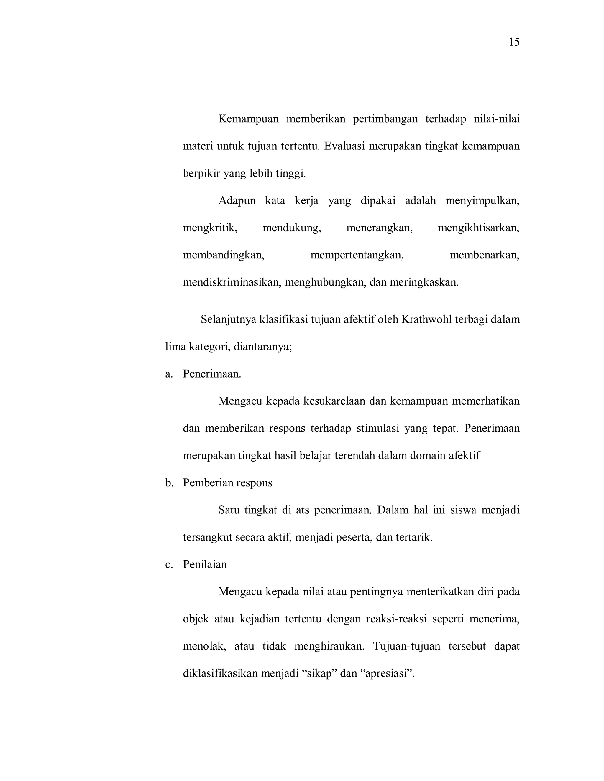 15 
Kemampuan memberikan pertimbangan terhadap nilai-nilai materi untuk tujuan tertentu. Evaluasi merupakan tingkat kemampuan berpikir yang lebih tinggi. 
Adapun kata kerja yang dipakai adalah menyimpulkan, mengkritik, mendukung, menerangkan, mengikhtisarkan, membandingkan, mempertentangkan, membenarkan, mendiskriminasikan, menghubungkan, dan meringkaskan. 
Selanjutnya klasifikasi tujuan afektif oleh Krathwohl terbagi dalam lima kategori, diantaranya; 
a. Penerimaan. 
Mengacu kepada kesukarelaan dan kemampuan memerhatikan dan memberikan respons terhadap stimulasi yang tepat. Penerimaan merupakan tingkat hasil belajar terendah dalam domain afektif 
b. Pemberian respons 
Satu tingkat di ats penerimaan. Dalam hal ini siswa menjadi tersangkut secara aktif, menjadi peserta, dan tertarik. 
c. Penilaian 
Mengacu kepada nilai atau pentingnya menterikatkan diri pada objek atau kejadian tertentu dengan reaksi-reaksi seperti menerima, menolak, atau tidak menghiraukan. Tujuan-tujuan tersebut dapat diklasifikasikan menjadi “sikap” dan “apresiasi”.  