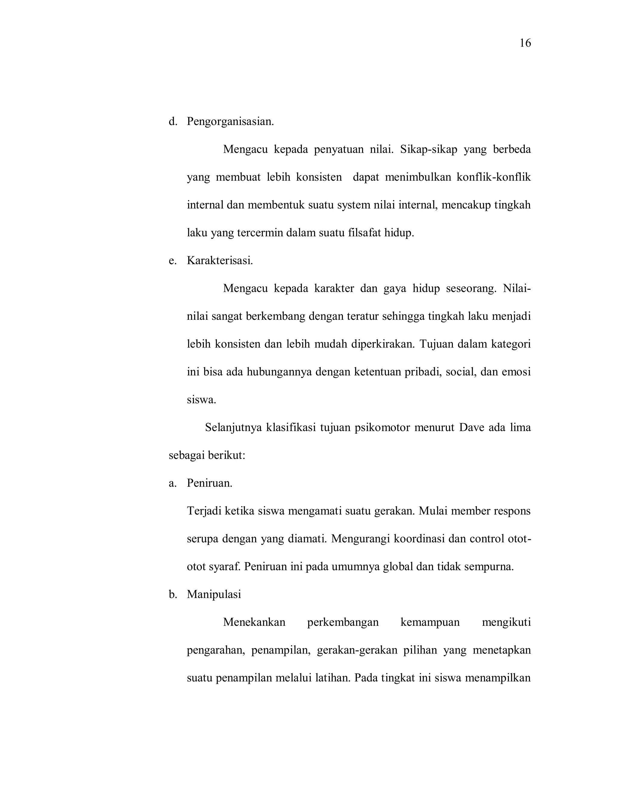 16 
d. Pengorganisasian. 
Mengacu kepada penyatuan nilai. Sikap-sikap yang berbeda yang membuat lebih konsisten dapat menimbulkan konflik-konflik internal dan membentuk suatu system nilai internal, mencakup tingkah laku yang tercermin dalam suatu filsafat hidup. 
e. Karakterisasi. 
Mengacu kepada karakter dan gaya hidup seseorang. Nilai- nilai sangat berkembang dengan teratur sehingga tingkah laku menjadi lebih konsisten dan lebih mudah diperkirakan. Tujuan dalam kategori ini bisa ada hubungannya dengan ketentuan pribadi, social, dan emosi siswa. 
Selanjutnya klasifikasi tujuan psikomotor menurut Dave ada lima sebagai berikut: 
a. Peniruan. 
Terjadi ketika siswa mengamati suatu gerakan. Mulai member respons serupa dengan yang diamati. Mengurangi koordinasi dan control otot- otot syaraf. Peniruan ini pada umumnya global dan tidak sempurna. 
b. Manipulasi 
Menekankan perkembangan kemampuan mengikuti pengarahan, penampilan, gerakan-gerakan pilihan yang menetapkan suatu penampilan melalui latihan. Pada tingkat ini siswa menampilkan  