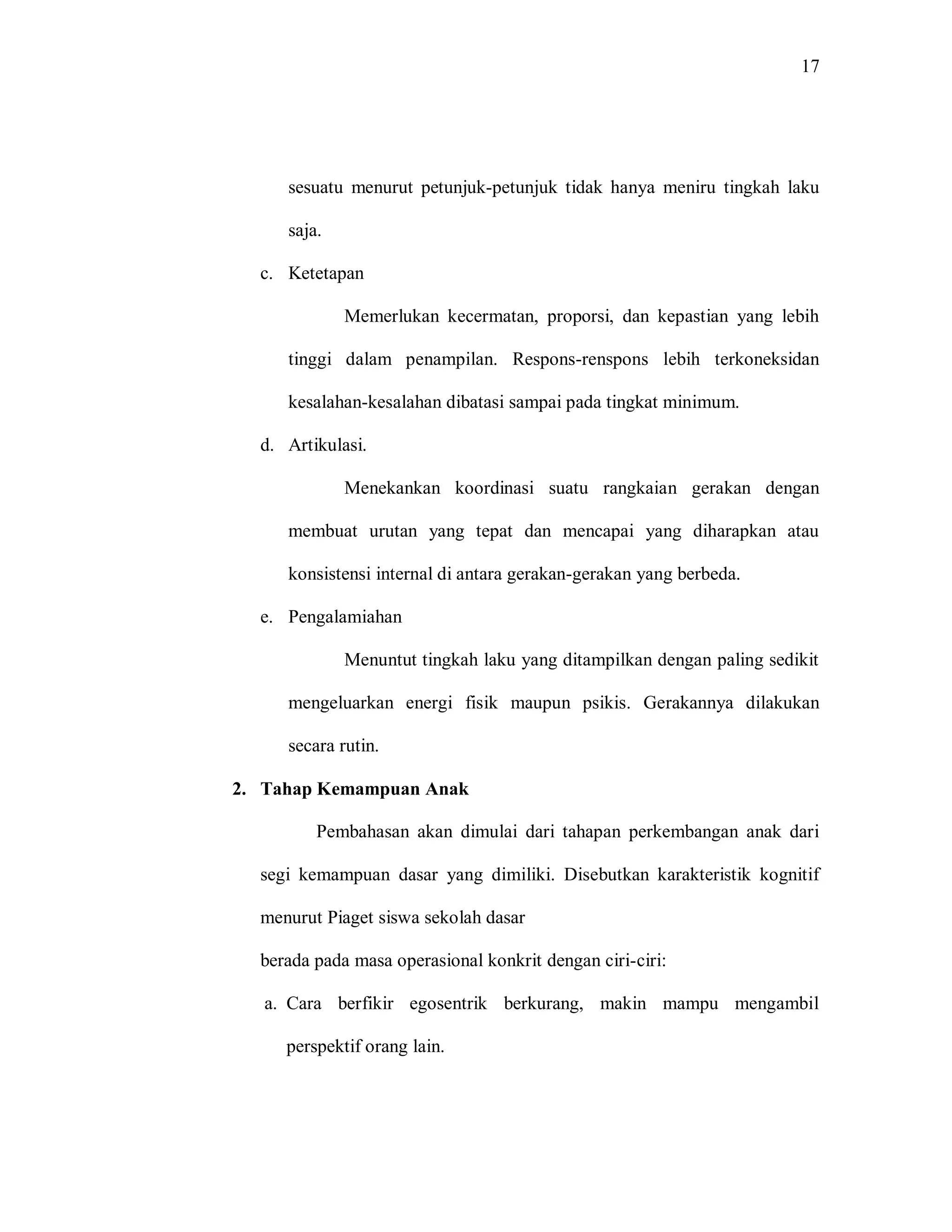 17 
sesuatu menurut petunjuk-petunjuk tidak hanya meniru tingkah laku saja. 
c. Ketetapan 
Memerlukan kecermatan, proporsi, dan kepastian yang lebih tinggi dalam penampilan. Respons-renspons lebih terkoneksidan kesalahan-kesalahan dibatasi sampai pada tingkat minimum. 
d. Artikulasi. 
Menekankan koordinasi suatu rangkaian gerakan dengan membuat urutan yang tepat dan mencapai yang diharapkan atau konsistensi internal di antara gerakan-gerakan yang berbeda. 
e. Pengalamiahan 
Menuntut tingkah laku yang ditampilkan dengan paling sedikit mengeluarkan energi fisik maupun psikis. Gerakannya dilakukan secara rutin. 
2. Tahap Kemampuan Anak 
Pembahasan akan dimulai dari tahapan perkembangan anak dari segi kemampuan dasar yang dimiliki. Disebutkan karakteristik kognitif menurut Piaget siswa sekolah dasar 
berada pada masa operasional konkrit dengan ciri-ciri: 
a. Cara berfikir egosentrik berkurang, makin mampu mengambil perspektif orang lain.  