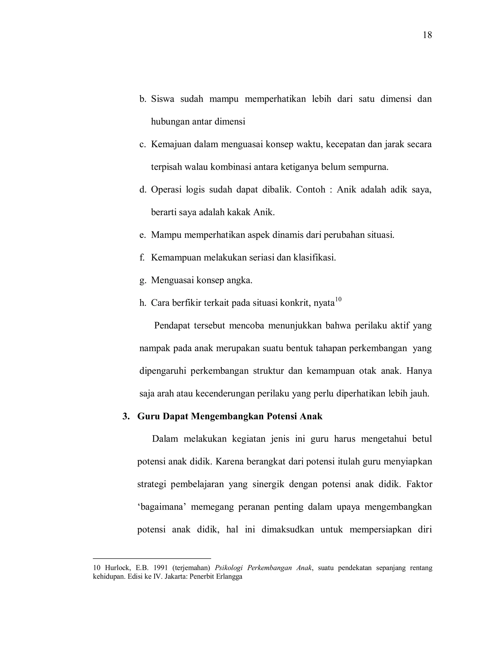 18 
b. Siswa sudah mampu memperhatikan lebih dari satu dimensi dan hubungan antar dimensi 
c. Kemajuan dalam menguasai konsep waktu, kecepatan dan jarak secara terpisah walau kombinasi antara ketiganya belum sempurna. 
d. Operasi logis sudah dapat dibalik. Contoh : Anik adalah adik saya, berarti saya adalah kakak Anik. 
e. Mampu memperhatikan aspek dinamis dari perubahan situasi. 
f. Kemampuan melakukan seriasi dan klasifikasi. 
g. Menguasai konsep angka. 
h. Cara berfikir terkait pada situasi konkrit, nyata10 
Pendapat tersebut mencoba menunjukkan bahwa perilaku aktif yang nampak pada anak merupakan suatu bentuk tahapan perkembangan yang dipengaruhi perkembangan struktur dan kemampuan otak anak. Hanya saja arah atau kecenderungan perilaku yang perlu diperhatikan lebih jauh. 
3. Guru Dapat Mengembangkan Potensi Anak 
Dalam melakukan kegiatan jenis ini guru harus mengetahui betul potensi anak didik. Karena berangkat dari potensi itulah guru menyiapkan strategi pembelajaran yang sinergik dengan potensi anak didik. Faktor „bagaimana‟ memegang peranan penting dalam upaya mengembangkan potensi anak didik, hal ini dimaksudkan untuk mempersiapkan diri 
10 Hurlock, E.B. 1991 (terjemahan) Psikologi Perkembangan Anak, suatu pendekatan sepanjang rentang kehidupan. Edisi ke IV. Jakarta: Penerbit Erlangga  