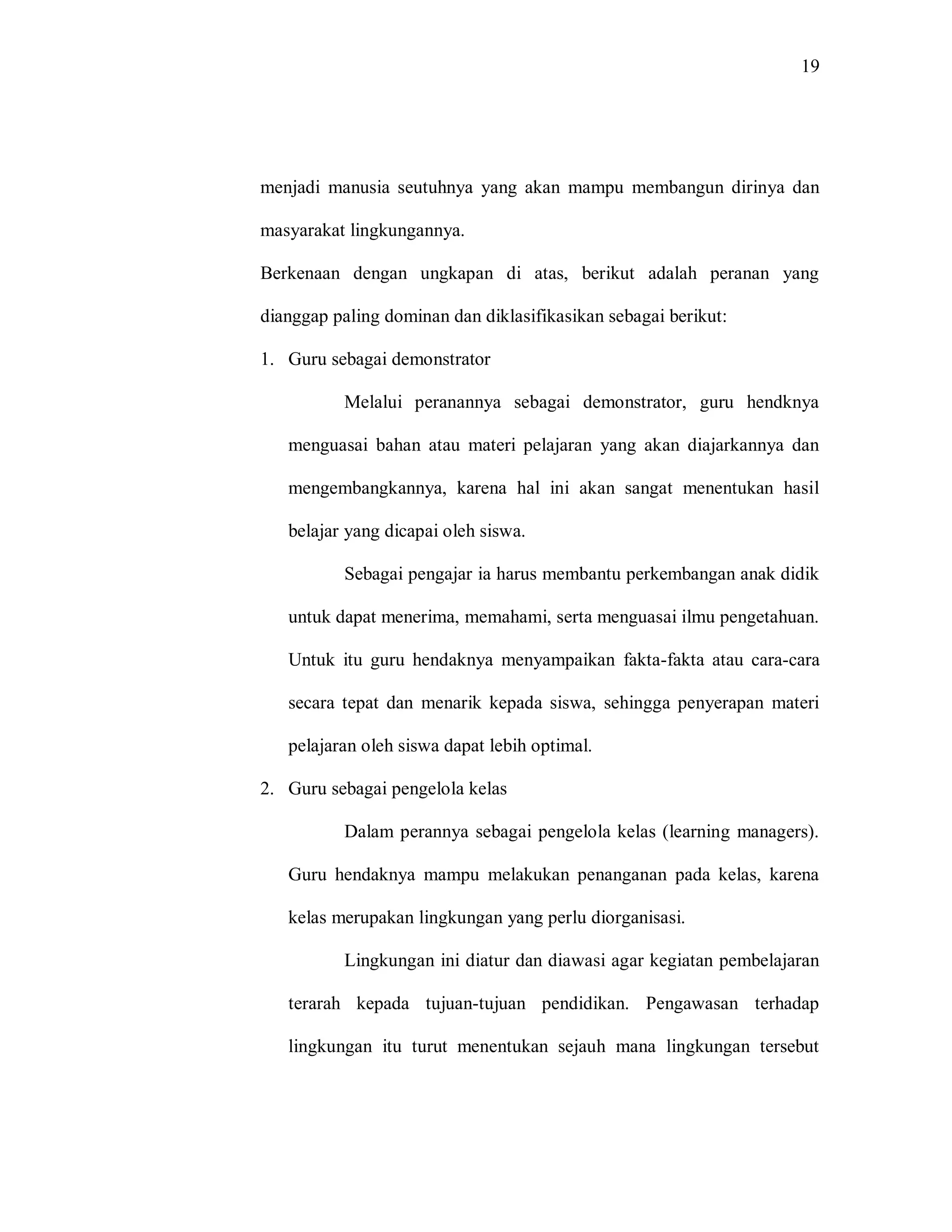 19 
menjadi manusia seutuhnya yang akan mampu membangun dirinya dan masyarakat lingkungannya. 
Berkenaan dengan ungkapan di atas, berikut adalah peranan yang dianggap paling dominan dan diklasifikasikan sebagai berikut: 
1. Guru sebagai demonstrator 
Melalui peranannya sebagai demonstrator, guru hendknya menguasai bahan atau materi pelajaran yang akan diajarkannya dan mengembangkannya, karena hal ini akan sangat menentukan hasil belajar yang dicapai oleh siswa. 
Sebagai pengajar ia harus membantu perkembangan anak didik untuk dapat menerima, memahami, serta menguasai ilmu pengetahuan. Untuk itu guru hendaknya menyampaikan fakta-fakta atau cara-cara secara tepat dan menarik kepada siswa, sehingga penyerapan materi pelajaran oleh siswa dapat lebih optimal. 
2. Guru sebagai pengelola kelas 
Dalam perannya sebagai pengelola kelas (learning managers). Guru hendaknya mampu melakukan penanganan pada kelas, karena kelas merupakan lingkungan yang perlu diorganisasi. 
Lingkungan ini diatur dan diawasi agar kegiatan pembelajaran terarah kepada tujuan-tujuan pendidikan. Pengawasan terhadap lingkungan itu turut menentukan sejauh mana lingkungan tersebut  