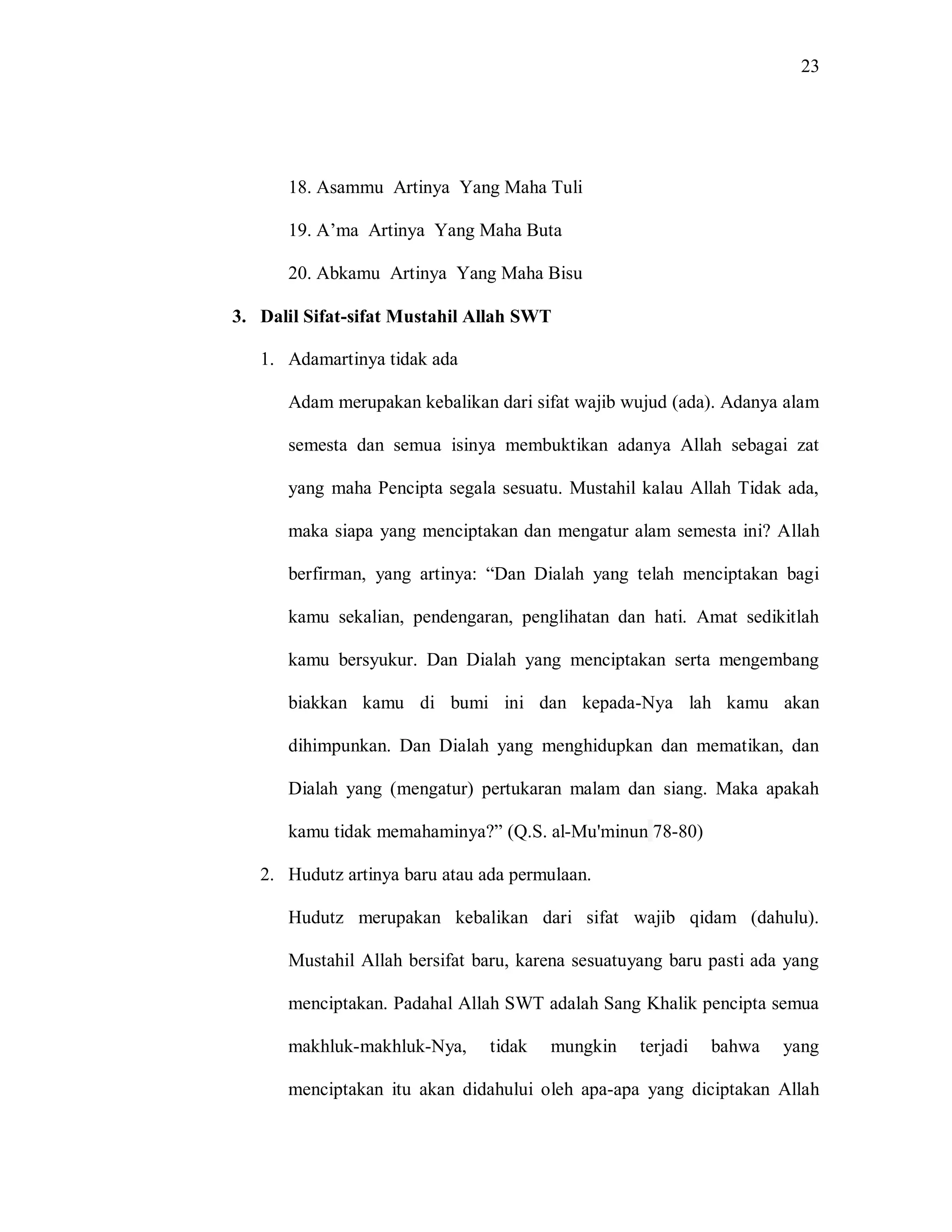 23 
18. Asammu Artinya Yang Maha Tuli 
19. A‟ma Artinya Yang Maha Buta 
20. Abkamu Artinya Yang Maha Bisu 
3. Dalil Sifat-sifat Mustahil Allah SWT 
1. Adamartinya tidak ada 
Adam merupakan kebalikan dari sifat wajib wujud (ada). Adanya alam semesta dan semua isinya membuktikan adanya Allah sebagai zat yang maha Pencipta segala sesuatu. Mustahil kalau Allah Tidak ada, maka siapa yang menciptakan dan mengatur alam semesta ini? Allah berfirman, yang artinya: “Dan Dialah yang telah menciptakan bagi kamu sekalian, pendengaran, penglihatan dan hati. Amat sedikitlah kamu bersyukur. Dan Dialah yang menciptakan serta mengembang biakkan kamu di bumi ini dan kepada-Nya lah kamu akan dihimpunkan. Dan Dialah yang menghidupkan dan mematikan, dan Dialah yang (mengatur) pertukaran malam dan siang. Maka apakah kamu tidak memahaminya?” (Q.S. al-Mu'minun 78-80) 
2. Hudutz artinya baru atau ada permulaan. 
Hudutz merupakan kebalikan dari sifat wajib qidam (dahulu). Mustahil Allah bersifat baru, karena sesuatuyang baru pasti ada yang menciptakan. Padahal Allah SWT adalah Sang Khalik pencipta semua makhluk-makhluk-Nya, tidak mungkin terjadi bahwa yang menciptakan itu akan didahului oleh apa-apa yang diciptakan Allah  