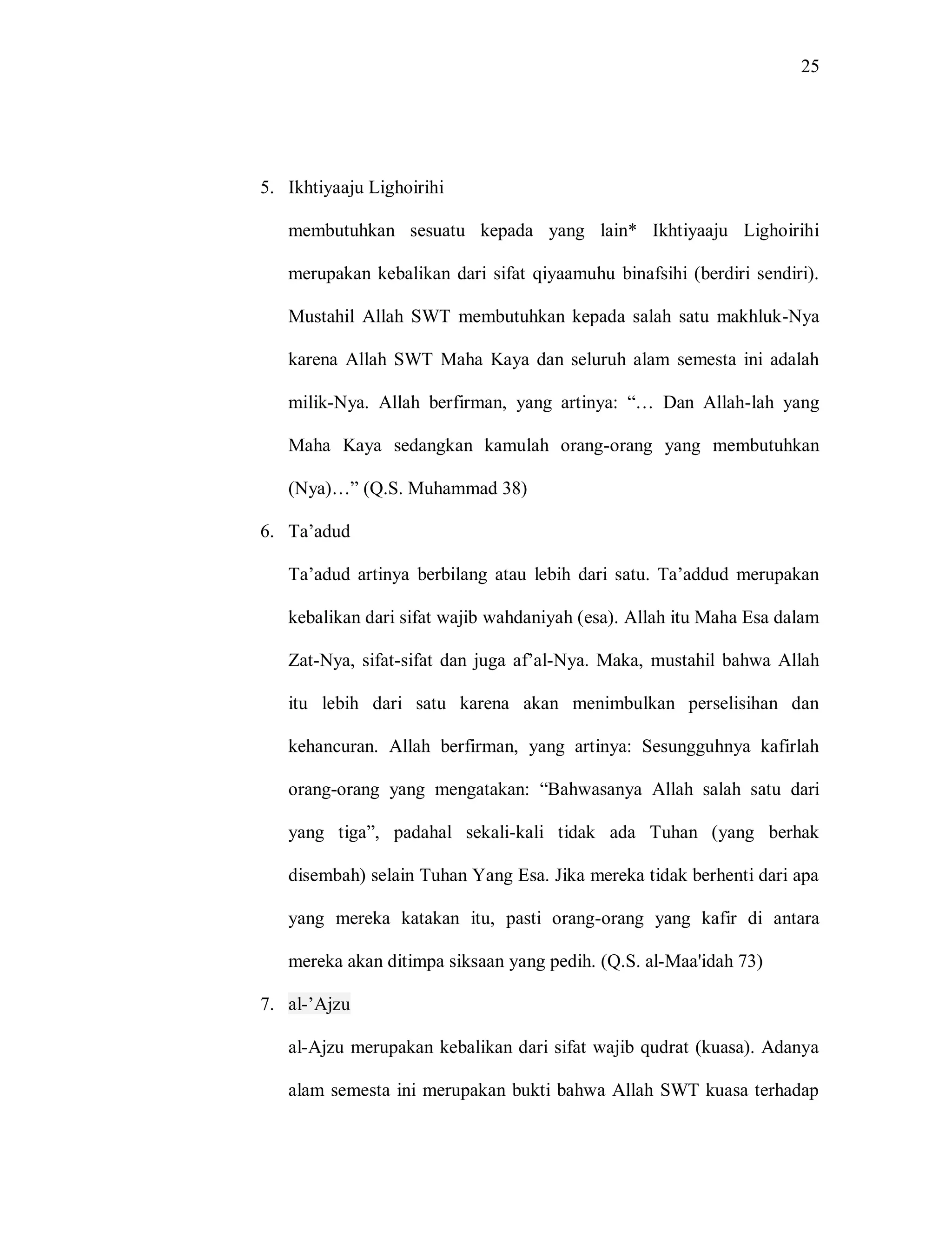 25 
5. Ikhtiyaaju Lighoirihi 
membutuhkan sesuatu kepada yang lain* Ikhtiyaaju Lighoirihi merupakan kebalikan dari sifat qiyaamuhu binafsihi (berdiri sendiri). Mustahil Allah SWT membutuhkan kepada salah satu makhluk-Nya karena Allah SWT Maha Kaya dan seluruh alam semesta ini adalah milik-Nya. Allah berfirman, yang artinya: “… Dan Allah-lah yang Maha Kaya sedangkan kamulah orang-orang yang membutuhkan (Nya)…” (Q.S. Muhammad 38) 
6. Ta‟adud 
Ta‟adud artinya berbilang atau lebih dari satu. Ta‟addud merupakan kebalikan dari sifat wajib wahdaniyah (esa). Allah itu Maha Esa dalam Zat-Nya, sifat-sifat dan juga af‟al-Nya. Maka, mustahil bahwa Allah itu lebih dari satu karena akan menimbulkan perselisihan dan kehancuran. Allah berfirman, yang artinya: Sesungguhnya kafirlah orang-orang yang mengatakan: “Bahwasanya Allah salah satu dari yang tiga”, padahal sekali-kali tidak ada Tuhan (yang berhak disembah) selain Tuhan Yang Esa. Jika mereka tidak berhenti dari apa yang mereka katakan itu, pasti orang-orang yang kafir di antara mereka akan ditimpa siksaan yang pedih. (Q.S. al-Maa'idah 73) 7. al-‟Ajzu 
al-Ajzu merupakan kebalikan dari sifat wajib qudrat (kuasa). Adanya alam semesta ini merupakan bukti bahwa Allah SWT kuasa terhadap  