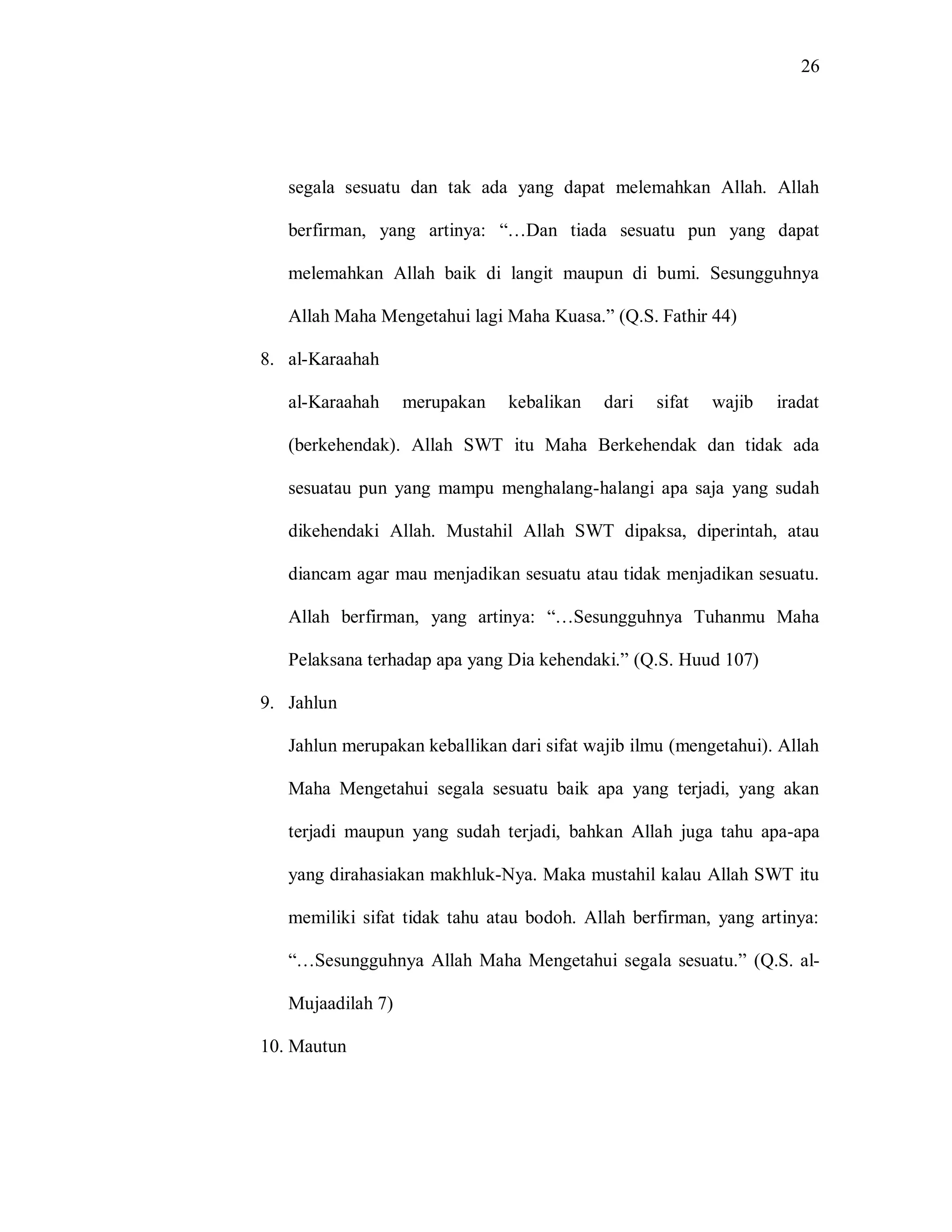 26 
segala sesuatu dan tak ada yang dapat melemahkan Allah. Allah berfirman, yang artinya: “…Dan tiada sesuatu pun yang dapat melemahkan Allah baik di langit maupun di bumi. Sesungguhnya Allah Maha Mengetahui lagi Maha Kuasa.” (Q.S. Fathir 44) 
8. al-Karaahah 
al-Karaahah merupakan kebalikan dari sifat wajib iradat (berkehendak). Allah SWT itu Maha Berkehendak dan tidak ada sesuatau pun yang mampu menghalang-halangi apa saja yang sudah dikehendaki Allah. Mustahil Allah SWT dipaksa, diperintah, atau diancam agar mau menjadikan sesuatu atau tidak menjadikan sesuatu. Allah berfirman, yang artinya: “…Sesungguhnya Tuhanmu Maha Pelaksana terhadap apa yang Dia kehendaki.” (Q.S. Huud 107) 
9. Jahlun 
Jahlun merupakan keballikan dari sifat wajib ilmu (mengetahui). Allah Maha Mengetahui segala sesuatu baik apa yang terjadi, yang akan terjadi maupun yang sudah terjadi, bahkan Allah juga tahu apa-apa yang dirahasiakan makhluk-Nya. Maka mustahil kalau Allah SWT itu memiliki sifat tidak tahu atau bodoh. Allah berfirman, yang artinya: “…Sesungguhnya Allah Maha Mengetahui segala sesuatu.” (Q.S. al- Mujaadilah 7) 
10. Mautun  