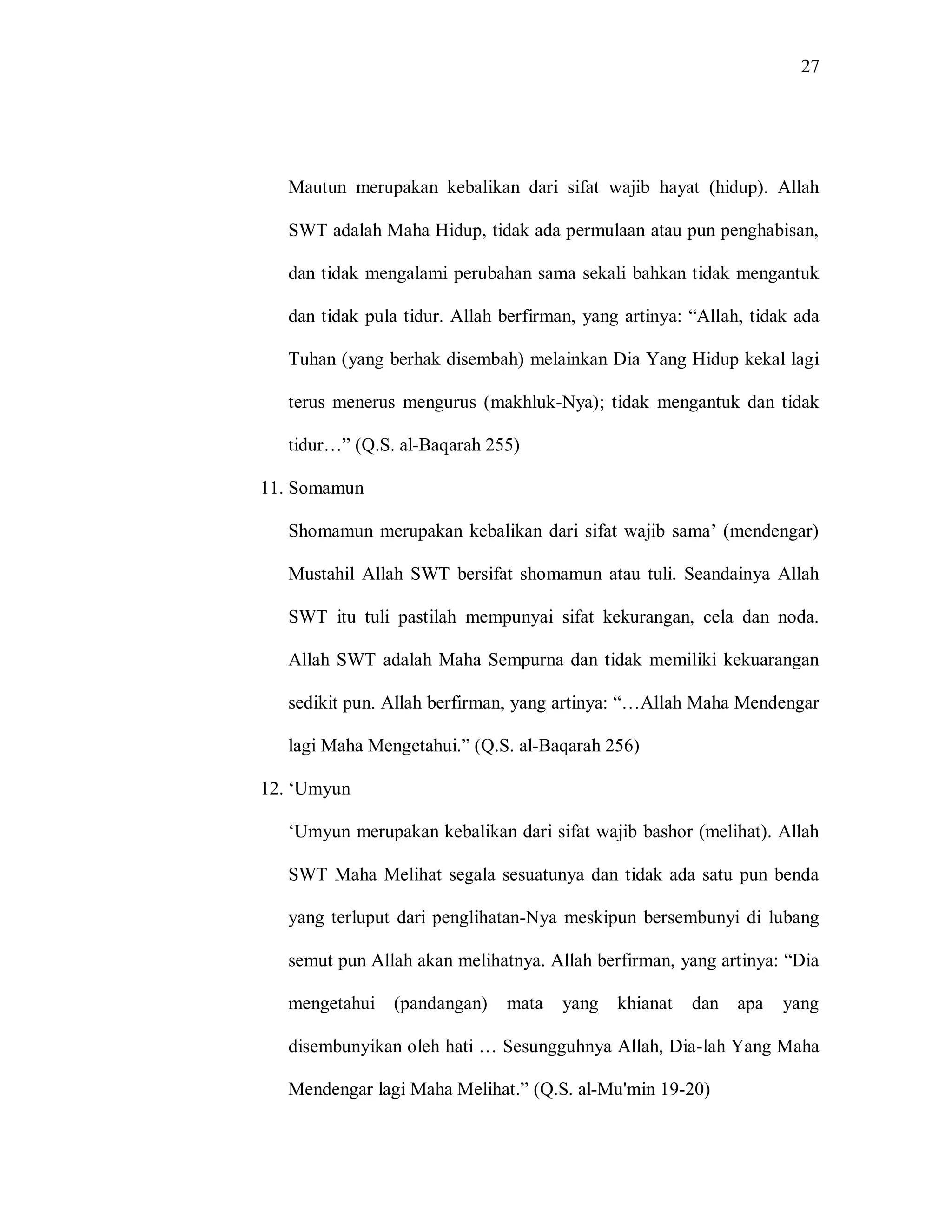 27 
Mautun merupakan kebalikan dari sifat wajib hayat (hidup). Allah SWT adalah Maha Hidup, tidak ada permulaan atau pun penghabisan, dan tidak mengalami perubahan sama sekali bahkan tidak mengantuk dan tidak pula tidur. Allah berfirman, yang artinya: “Allah, tidak ada Tuhan (yang berhak disembah) melainkan Dia Yang Hidup kekal lagi terus menerus mengurus (makhluk-Nya); tidak mengantuk dan tidak tidur…” (Q.S. al-Baqarah 255) 
11. Somamun 
Shomamun merupakan kebalikan dari sifat wajib sama‟ (mendengar) Mustahil Allah SWT bersifat shomamun atau tuli. Seandainya Allah SWT itu tuli pastilah mempunyai sifat kekurangan, cela dan noda. Allah SWT adalah Maha Sempurna dan tidak memiliki kekuarangan sedikit pun. Allah berfirman, yang artinya: “…Allah Maha Mendengar lagi Maha Mengetahui.” (Q.S. al-Baqarah 256) 
12. „Umyun 
„Umyun merupakan kebalikan dari sifat wajib bashor (melihat). Allah SWT Maha Melihat segala sesuatunya dan tidak ada satu pun benda yang terluput dari penglihatan-Nya meskipun bersembunyi di lubang semut pun Allah akan melihatnya. Allah berfirman, yang artinya: “Dia mengetahui (pandangan) mata yang khianat dan apa yang disembunyikan oleh hati … Sesungguhnya Allah, Dia-lah Yang Maha Mendengar lagi Maha Melihat.” (Q.S. al-Mu'min 19-20)  