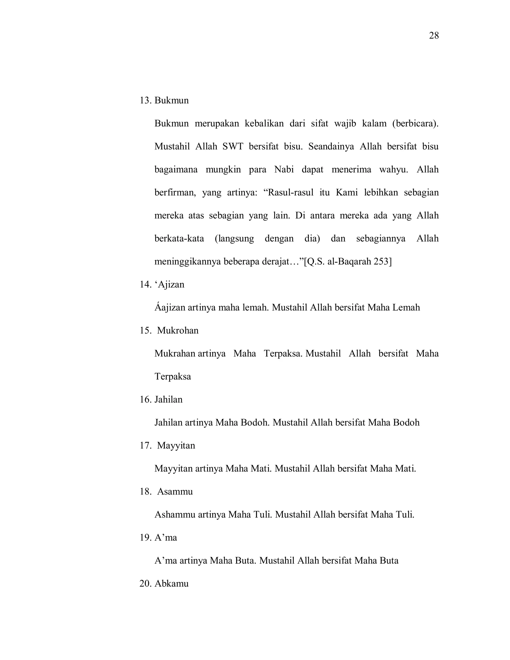 28 
13. Bukmun 
Bukmun merupakan kebalikan dari sifat wajib kalam (berbicara). Mustahil Allah SWT bersifat bisu. Seandainya Allah bersifat bisu bagaimana mungkin para Nabi dapat menerima wahyu. Allah berfirman, yang artinya: “Rasul-rasul itu Kami lebihkan sebagian mereka atas sebagian yang lain. Di antara mereka ada yang Allah berkata-kata (langsung dengan dia) dan sebagiannya Allah meninggikannya beberapa derajat…”[Q.S. al-Baqarah 253] 
14. „Ajizan Áajizan artinya maha lemah. Mustahil Allah bersifat Maha Lemah 
15. Mukrohan Mukrahan artinya Maha Terpaksa. Mustahil Allah bersifat Maha Terpaksa 
16. Jahilan Jahilan artinya Maha Bodoh. Mustahil Allah bersifat Maha Bodoh 
17. Mayyitan Mayyitan artinya Maha Mati. Mustahil Allah bersifat Maha Mati. 
18. Asammu Ashammu artinya Maha Tuli. Mustahil Allah bersifat Maha Tuli. 
19. A‟ma A‟ma artinya Maha Buta. Mustahil Allah bersifat Maha Buta 
20. Abkamu  