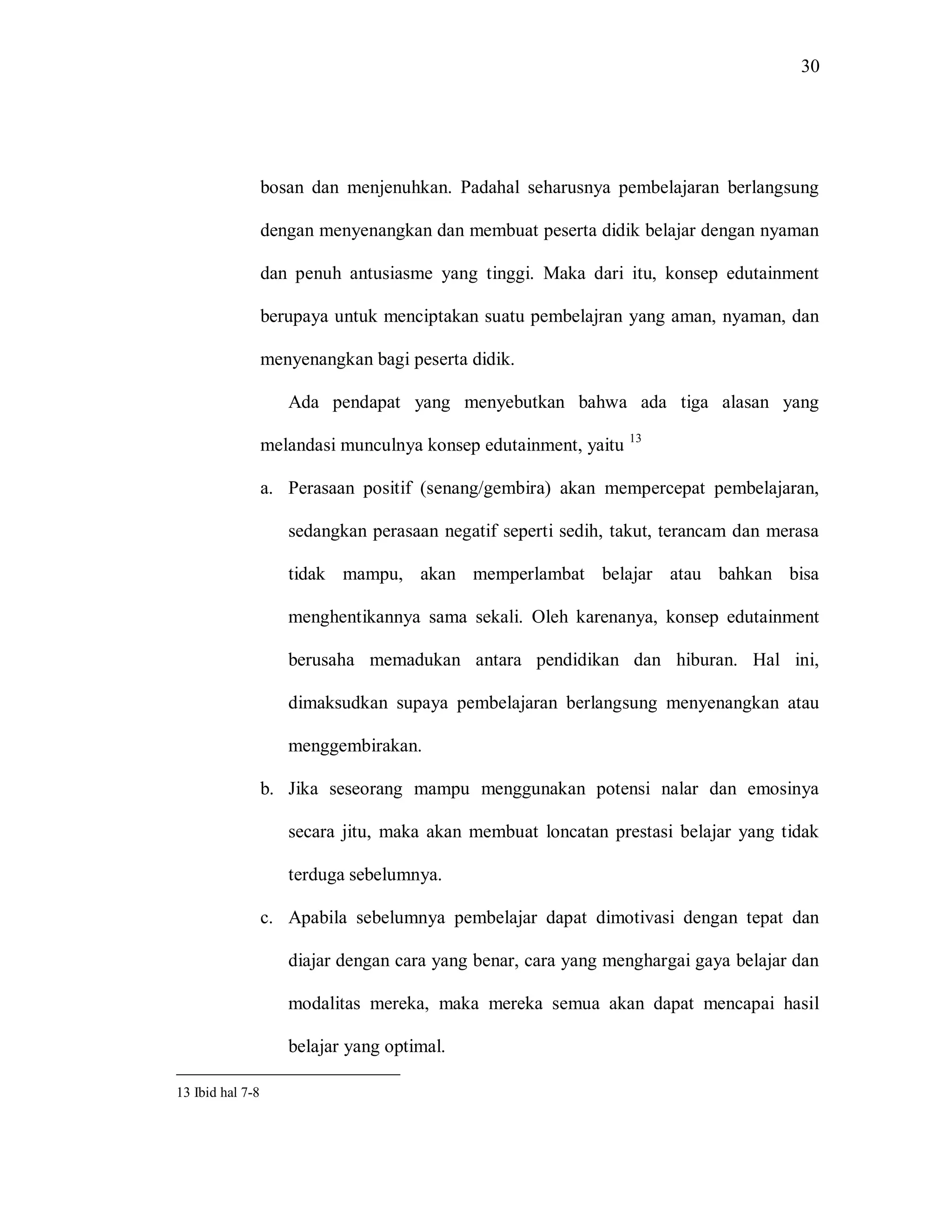 30 
bosan dan menjenuhkan. Padahal seharusnya pembelajaran berlangsung dengan menyenangkan dan membuat peserta didik belajar dengan nyaman dan penuh antusiasme yang tinggi. Maka dari itu, konsep edutainment berupaya untuk menciptakan suatu pembelajran yang aman, nyaman, dan menyenangkan bagi peserta didik. 
Ada pendapat yang menyebutkan bahwa ada tiga alasan yang melandasi munculnya konsep edutainment, yaitu 13 
a. Perasaan positif (senang/gembira) akan mempercepat pembelajaran, sedangkan perasaan negatif seperti sedih, takut, terancam dan merasa tidak mampu, akan memperlambat belajar atau bahkan bisa menghentikannya sama sekali. Oleh karenanya, konsep edutainment berusaha memadukan antara pendidikan dan hiburan. Hal ini, dimaksudkan supaya pembelajaran berlangsung menyenangkan atau menggembirakan. 
b. Jika seseorang mampu menggunakan potensi nalar dan emosinya secara jitu, maka akan membuat loncatan prestasi belajar yang tidak terduga sebelumnya. 
c. Apabila sebelumnya pembelajar dapat dimotivasi dengan tepat dan diajar dengan cara yang benar, cara yang menghargai gaya belajar dan modalitas mereka, maka mereka semua akan dapat mencapai hasil belajar yang optimal. 
13 Ibid hal 7-8  