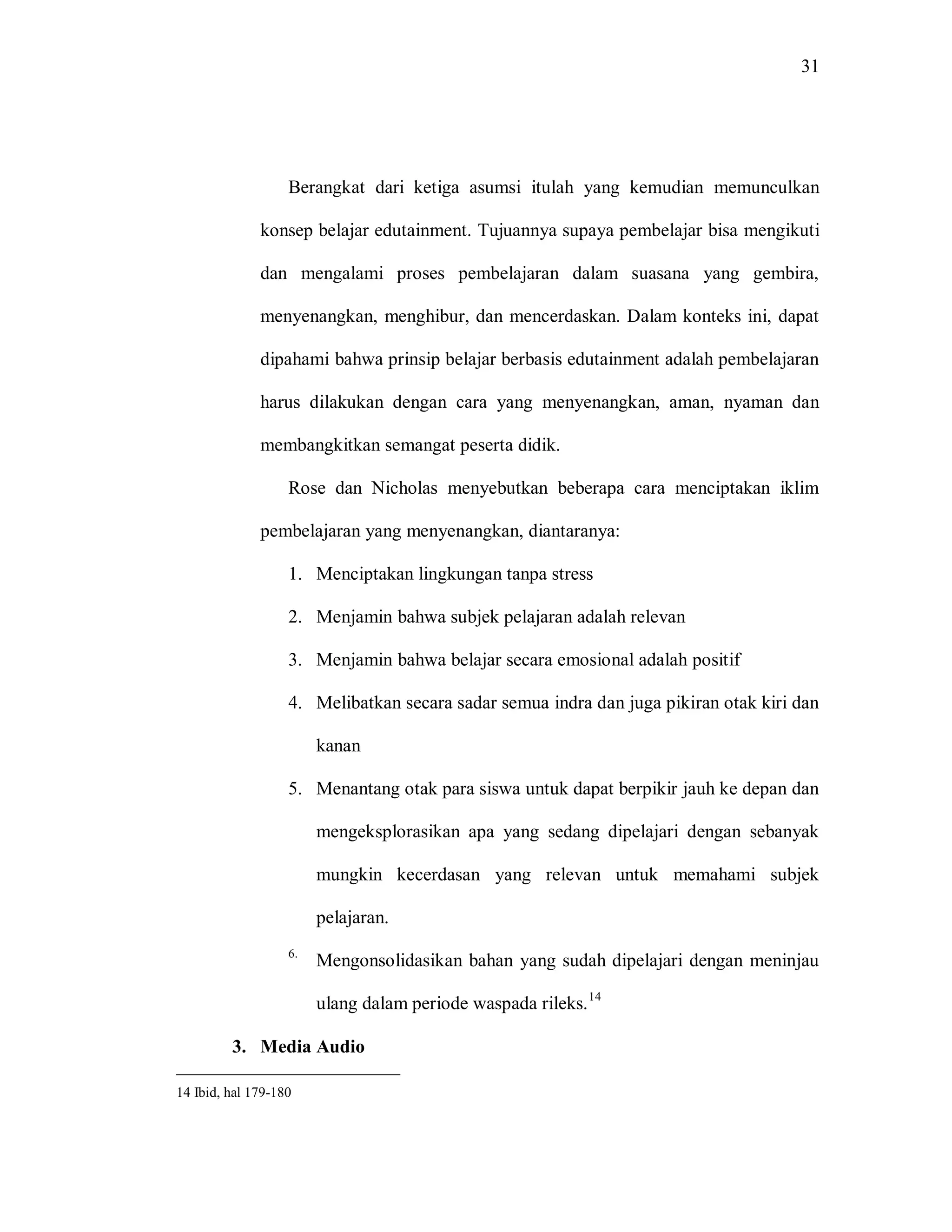31 
Berangkat dari ketiga asumsi itulah yang kemudian memunculkan konsep belajar edutainment. Tujuannya supaya pembelajar bisa mengikuti dan mengalami proses pembelajaran dalam suasana yang gembira, menyenangkan, menghibur, dan mencerdaskan. Dalam konteks ini, dapat dipahami bahwa prinsip belajar berbasis edutainment adalah pembelajaran harus dilakukan dengan cara yang menyenangkan, aman, nyaman dan membangkitkan semangat peserta didik. Rose dan Nicholas menyebutkan beberapa cara menciptakan iklim pembelajaran yang menyenangkan, diantaranya: 
1. Menciptakan lingkungan tanpa stress 
2. Menjamin bahwa subjek pelajaran adalah relevan 
3. Menjamin bahwa belajar secara emosional adalah positif 
4. Melibatkan secara sadar semua indra dan juga pikiran otak kiri dan kanan 
5. Menantang otak para siswa untuk dapat berpikir jauh ke depan dan mengeksplorasikan apa yang sedang dipelajari dengan sebanyak mungkin kecerdasan yang relevan untuk memahami subjek pelajaran. 
6. Mengonsolidasikan bahan yang sudah dipelajari dengan meninjau ulang dalam periode waspada rileks.14 
3. Media Audio 
14 Ibid, hal 179-180  