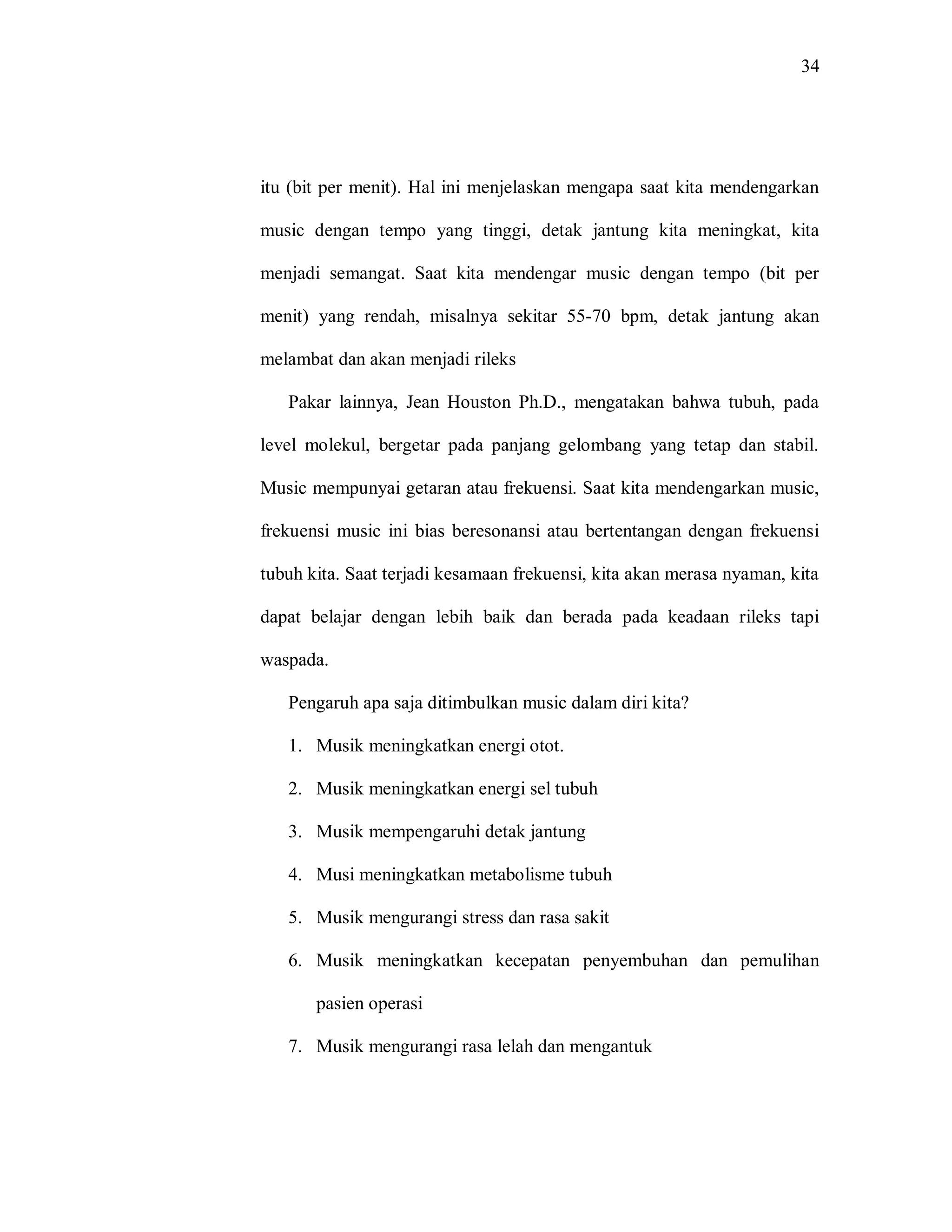 34 
itu (bit per menit). Hal ini menjelaskan mengapa saat kita mendengarkan music dengan tempo yang tinggi, detak jantung kita meningkat, kita menjadi semangat. Saat kita mendengar music dengan tempo (bit per menit) yang rendah, misalnya sekitar 55-70 bpm, detak jantung akan melambat dan akan menjadi rileks 
Pakar lainnya, Jean Houston Ph.D., mengatakan bahwa tubuh, pada level molekul, bergetar pada panjang gelombang yang tetap dan stabil. Music mempunyai getaran atau frekuensi. Saat kita mendengarkan music, frekuensi music ini bias beresonansi atau bertentangan dengan frekuensi tubuh kita. Saat terjadi kesamaan frekuensi, kita akan merasa nyaman, kita dapat belajar dengan lebih baik dan berada pada keadaan rileks tapi waspada. 
Pengaruh apa saja ditimbulkan music dalam diri kita? 
1. Musik meningkatkan energi otot. 
2. Musik meningkatkan energi sel tubuh 
3. Musik mempengaruhi detak jantung 
4. Musi meningkatkan metabolisme tubuh 
5. Musik mengurangi stress dan rasa sakit 
6. Musik meningkatkan kecepatan penyembuhan dan pemulihan pasien operasi 
7. Musik mengurangi rasa lelah dan mengantuk  